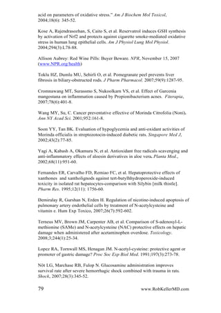 acid on parameters of oxidative stress.” Am J Biochem Mol Toxicol,
2004;18(6): 345-52.
Kose A, Rajendrasozhan, S, Caito S, et al. Reservatrol induces GSH synthesis
by activation of Nrf2 and protects against cigarette smoke-mediated oxidative
stress in human lung epithelial cells. Am J Physiol Lung Mol Physiol.
2004;294(3):L78-88.
Allison Aubrey: Red Wine Pills: Buyer Beware. NPR, November 15, 2007
(www.NPR.org/health)
Toklu HZ, Dumlu MU, Sehirli O, et al. Pomegranate peel prevents liver
fibrosis in biliary-obstructed rods. J Pharm Pharmacol. 2007;59(9):1287-95.
Cromnawang MT, Surassmo S, Nukoolkarn VS, et al. Effect of Garcenia
mangostana on inflammation caused by Propionibacterium acnes. Fiterapia,
2007;78(6):401-8.
Wang MY, Su, C. Cancer preventative effective of Morinda Citrofolia (Noni).
Ann NY Acad Sci. 2001;952:161-8.
Soon YY, Tan BK. Evaluation of hypoglycemia and anti-oxidant activities of
Morinda officialis in streptozotocin-induced diabetic rats. Singapore Med J,
2002;43(2):77-85.
Yagi A, Kabash A, Okamura N, et al. Antioxidant free radicals scavenging and
anti-inflammatory effects of aloesin derivatives in aloe vera. Planta Med.,
2002;68(11):951-60.
Fernandes ER, Carvalho FD, Remiao FC, et al. Hepatoprotective effects of
xanthones and xantholignods against tert-butylhhydroperoxide-induced
toxicity in isolated rat hepatocytes-comparison with Silybin [milk thistle].
Pharm Res. 1995;12(11): 1756-60.
Demiralay R, Gurshan N, Erden H. Regulation of nicotine-induced apoptosis of
pulmonary artery endothelial cells by treatment of N-acetylcysteine and
vitamin e. Hum Exp Toxico, 2007;26(7):592-602.
Terneus MV, Brown JM, Carpenter AB, et al. Comparison of S-adenosyl-L-
methionine (SAMe) and N-acetylcysteine (NAC) protective effects on hepatic
damage when administered after acetaminophen overdose. Toxicology.
2008;3;244(1):25-34.
Lopez RA, Tornwall MS, Henagan JM. N-acetyl-cysteine: protective agent or
promoter of gastric damage? Proc Soc Exp Biol Med. 1991;197(3):273-78.
Nöt LG, Marchase RB, Fulop N. Glucosamine administration improves
survival rate after severe hemorrhagic shock combined with trauma in rats.
Shock, 2007;28(3):345-52.
79 www.RobKellerMD.com
 