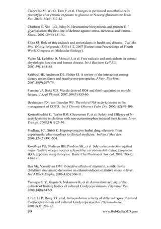 Ciszewicz M, Wu G, Tam P, et al. Changes in peritoneal mesothelial cells
phenotype after chronic exposure to glucose or N-acetylglucosamine.Trans
Res. 2007;150(6):337-42.
Chatham C, Nöt LG, Fulop N. Hexosamine biosynthesis and protein O-
glycosylation: the first line of defense against stress, ischemia, and trauma.
Shock. 2007 ;29(4):431-40.
Flora SJ: Role of free radicals and antioxidants in health and disease. Cell Mo.
Biol. (Noisy- le-grande) 53(1):1-2, 2007 [Entire issue:Proceedings of Fourth
World Congress on Molecular Biology].
Valko M, Leibfritz D, Moncol J, et al. Free radicals and antioxidants in normal
physiologic function and human disease. Int J Biochem Cell Bio.
2007;39(1):44-84.
Seifried HE, Anderson DE, Fisher EI. A review of the interaction among
dietary antioxidants and reactive oxygen species. J Nutr. Biochem.
2007;18(9):567-79.
Ferreira LF, Reid MB. Muscle derived ROS and thiol regulation in muscle
fatigue. J Appl Physiol. 2007;104(3):853-60.
Dekhuijzen PN, van Beurden WJ. The role of NA-acetylcysteine in the
management of COPD. Int J Chronic Obstruct Pulm Dis. 2006;1(2):99-106.
Kortsalioudaki C, Taylor RM, Cheeseman P, et al. Safety and Efficacy of N-
acetylcysteine in children with non-acetaminophen induced liver failure. Liver
Transpl. 2008;14(1):25-30.
Pradhan, SC, Girish C. Hepatoprotective herbal drug silymarin from
experimental pharmacology to clinical medicine. Indian J Med Res.
2006;124(5):491-504.
Kiruthiga PU, Shafreen RB, Pandian SK, et al. Silymarin protection against
major reactive oxygen species released by environmental toxins; exogenous
H2O2 exposure in erythrocytes. Basic Clin Pharmacol Toxicol. 2007;100(6):
414-19.
Das SK, Vasudevan DM: Protective effects of silymarin, a milk thistle
(Silybium marianum) derivative on ethanol-induced oxidative stress in liver.
Ind J Bioch Biophy. 2006,43(5):306-11.
Yamaguchi Y, Kagota S, Nakamura K, et al. Antioxidant activity of the
extracts of fruiting bodies of cultured Cordyceps sinensis. Phytother Res.
2000;14(8):647-9.
Li SP, Li P, Dong TT, et al. Anti-oxidation activity of different types of natural
Cordyceps sinensis and cultured Cordyceps mycelia. Phytomedicine.
2001;8(3): 207-12.
80 www.RobKellerMD.com
 