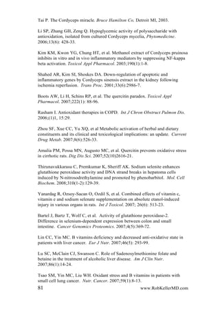 Tai P. The Cordyceps miracle. Bruce Hamilton Co, Detroit MI, 2003.
Li SP, Zhang GH, Zeng Q. Hypoglycemic activity of polysaccharide with
antioxidation, isolated from cultured Cordyceps mycelia, Phytomedicine.
2006;13(6): 428-33.
Kim KM, Kwon YG, Chung HT, et al. Methanol extract of Cordyceps pruinosa
inhibits in vitro and in vivo inflammatory mediators by suppressing NF-kappa
beta activation. Toxicol Appl Pharmacol. 2003;190(1):1-8.
Shahed AR, Kim SI, Shoskes DA. Down-regulation of apoptotic and
inflammatory genes by Cordyceps sinensis extract in the kidney following
ischemia reperfusion. Trans Proc. 2001;33(6):2986-7.
Boots AW, Li H, Schins RP, et al. The quercitin paradox. Toxicol Appl
Pharmacol. 2007;222(1): 88-96.
Rasham I. Antioxidant therapies in COPD. Int J Chron Obstruct Pulmon Dis.
2006;(1)1, 15:29.
Zhou SF, Xue CC, Yu XQ, et al Metabolic activation of herbal and dietary
constituents and its clinical and toxicological implications: an update. Current
Drug Metab. 2007;8(6):526-33.
Amalia PM, Possa MN, Augusto MC, et al. Quercitin prevents oxidative stress
in cirrhotic rats. Dig Dis Sci. 2007;52(10)2616-21.
Thirunavukkarasu C, Premkumar K, Sheriff AK. Sodium selenite enhances
glutathione peroxidase activity and DNA strand breaks in hepatoma cells
induced by N-nitrosodrethylamine and promoted by phenobarbitol. Mol. Cell
Biochem. 2008;310(1-2):129-39.
Yanardag R, Ozsoy-Sacan O, Ozdil S, et al. Combined effects of vitamin c,
vitamin e and sodium selenate supplementation on absolute etanol-induced
injury in various organs in rats. Int J Toxicol. 2007; 26(6): 513-23.
Bartel J, Bartz T, Wolf C, et al. Activity of glutathione peroxidase-2.
Difference in selenium-dependent expression between colon and small
intestine. Cancer Genomics Proteomics. 2007;4(5):369-72.
Lin CC, Yin MC. B vitamins deficiency and decreased anti-oxidative state in
patients with liver cancer. Eur J Nutr. 2007;46(5): 293-99.
Lu SC, McClain CJ, Swanson C. Role of Sadenosylmethionine folate and
betaine in the treatment of alcoholic liver disease. Am J Clin Nutr.
2007;86(1):14-24.
Tsao SM, Yin MC, Liu WH. Oxidant stress and B vitamins in patients with
small cell lung cancer. Nutr. Cancer. 2007;59(1):8-13.
81 www.RobKellerMD.com
 