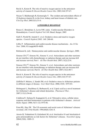 Ravid A, Koren R. The role of reactive oxygen species in the anticancer
activity of vitamin D. Recent Results Cancer Res. 2003;164:357-67.
Noyan T, Balaharoglu R, Komuroglu Y. The oxidant and antioxidant effects of
25-hydroxyvitamin D3 in the liver, kidney and heart tissues of diabetic rats.
Clin Exp Med. 2005;5(1):31-6.
A POSSIBLE ROADMAP
Ronco C, Brendolan A, Levin NW, (eds). Cardiovascular Disorders in
Hemodialysis: Contrib Nephrol Vol 149. Basel, Karger, 2005
Galli F, Pirold M, Annetti C. et al. Oxidative stress and reactive oxygen
species. Contrib Nephrol.2005; 149: 240-60.
Libby P. Inflammation and cardiovascular disease mechanisms. Am J Clin
Nutr. 2006; 83:(supp)465S-460S.
Robinson K. (ed). Homocysteine and cardiovascular disease. Springer, 2000.
Simone CB 2nd
, Simone NL, Simone V, et al. Antioxidants and other nutrients
do not interfere with chemotherapy or radiation therapy and can increase kill
and increase survival, Part I Alt Ther Health Med. 2007;13(2):22-8.
Simone CB 2nd
, Simone NL, Simone V, et al. Antioxidants and other nutrients
do not interfere with chemotherapy or radiation therapy and can increase kill
and increase survival, Part II. Alt Ther Health Med. 2007;13(2):40-7.
Ravid A, Koren R. The role of reactive oxygen species in the anticancer
activity of vitamin D. Recent Results Cancer Res. 2003;164:357-67.
Zaffrilla P, Mulero, J, Xandri JM, et al. Oxidative stress in Alzheimer patients
in different stages of disease. Curr Med Chem. 2006;13(9): 1075-83.
Holmquest L, Stuchbury G, Berbaum K, et al. Lipoic acid as a novel treatment
for Alzheimer’s disease and related dementias. Pharmacol Ther.
2007;113(1):54-64.
CalabreseV, Sultana R, Scapagnini G, et al. Nitrosative stress, cellular stress
response and thiol homeostasis in patients with Alzheimer’s disease. Antioxid
Redox Signal. 2006; 8(11-12):1975-86.
Ernst RL, Hay JW. The US economic and social costs of Alzheimer’s disease
revisited. AM J Pub Health. 1994;84(8):1261-4.
Arosio B, Trabatttioni D, Galimberti M, et al. Interleukin-10 and Interleukin-6
gene polymorphisms as risk factors for Alzheimer’s disease. Neurobiol Aging.
2004l;25(8): 1009-15.
82 www.RobKellerMD.com
 