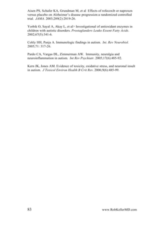 Aisen PS, Schafer KA, Grundman M, et al Effects of rofecoxib or naproxen
versus placebo on Alzheimer’s disease progression:a randomized controlled
trial. JAMA. 2003;289(2):2819-26.
Yorbik O, Sayal A, Akay L, et al> Investigational of antioxidant enzymes in
children with autistic disorders. Prostaglanders Leuko Essent Fatty Acids.
2002;67(5):341-6.
Cohly HH, Panja A. Immunologic findings in autism. Int. Rev Neurobiol.
2005;71: 317-26.
Pardo CA, Vargas DL, Zimmerman AW. Immunity, neuralgia and
neuroinflammation in autism. Int Rev Psychiatr. 2005;17(6):485-92.
Kern JK, Jones AM. Evidence of toxicity, oxidative stress, and neuronal insult
in autism. J Toxicol Environ Health B Crit Rev. 2006;9(6):485-99.
83 www.RobKellerMD.com
 