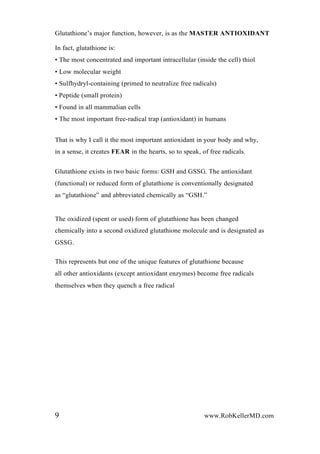 Glutathione’s major function, however, is as the MASTER ANTIOXIDANT
In fact, glutathione is:
• The most concentrated and important intracellular (inside the cell) thiol
• Low molecular weight
• Sulfhydryl-containing (primed to neutralize free radicals)
• Peptide (small protein)
• Found in all mammalian cells
• The most important free-radical trap (antioxidant) in humans
That is why I call it the most important antioxidant in your body and why,
in a sense, it creates FEAR in the hearts, so to speak, of free radicals.
Glutathione exists in two basic forms: GSH and GSSG. The antioxidant
(functional) or reduced form of glutathione is conventionally designated
as “glutathione” and abbreviated chemically as “GSH.”
The oxidized (spent or used) form of glutathione has been changed
chemically into a second oxidized glutathione molecule and is designated as
GSSG.
This represents but one of the unique features of glutathione because
all other antioxidants (except antioxidant enzymes) become free radicals
themselves when they quench a free radical
9 www.RobKellerMD.com
 