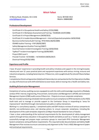 Mitch Talbot
Cover Letter
Page 1 of 3
Mitch Talbot
14 MoneyRoad, Attadale,W.A.6156 Home:08 9330 4413
mital1@bigpond.com Mobile:0488465889
Professional Development
 Certificate IV inOccupational HealthandSafety (27/01/2000)
 Certificate IV inWorkplace AssessmentandTraining - TAA40104 (25/07/2006)
 Certificate IV inProjectManagement (04/04/2013)
 Certificate IV in LeadershipandManagement –Internal (Expectedcompletion24/02/2018)
 BusinessConformanceAuditTraining - RTIOHSEQ (06/05/2009)
 OSHMS AuditorTraining – IFAP (09/05/2007)
 SafetyManagementAuditorTraining(SMAT)
 Essential FactorsIncidentInvestigationTraining (19/02/2010)
 TapRooT® Incident InvestigationTraining (20/09/2007)
 Project2010 Level 1
 Provide FirstAid –HLTAID001 – HLTAIDOO3 (09/05/2017)
 Electrical Fitting(07/02/1993)
Experience and Profile
I have 19 years’ experience in providing health and safety initiatives and support in the mining/resources
industry and over 12 years practical plant and equipment experience with various mining, resource and
industrial companies,includingHamersleyIron /PilbaraIron,JohnLysaght(Aust) PtyLtdandPilbaraHarbour
Services.
I completedanElectrical Apprentice (Adult)withHamersleyIronandworkedatthe PortOperationsfacilities
as a day shiftelectricianwithshiftreliefdutiestocoverleave,before moving into a Health and Safety role.
Auditing & ContractorManagement
Completion of various auditing courses equipped me with the skills and knowledge required to effectively
conduct RTIO internal, Engineering, Procurement, Construction and Management (EPCM) and Contractor
Management System (CMS) audits across Pilbara Iron - Projects to ensure corporate compliance.
My role includedconductingscheduledinternal auditstoensure compliance toRTIOstandardsviathe HSEQ
Audit tools and to manage or provide support to the Contractor Group in responding to ‘areas for
improvement’ identified through internal/external audits or safety interactions.
Working in a consultancy capacity, I completed audits and GAP Analysis reviewsof various companies to
identify non-conformance areas and develop actions to ensure corporate compliance, including the
development of the audit templates aligned to 22 Major Hazard Standards for Sons of Gwalia.
I have a clear understanding of the technical requirements for the development of safety management
systems through tertiary education in Occupational Health and Safety as well as a ‘hands on approach’ to
successfully manage and prepare major contractor groups to meet both RTIO Contractor Management
System compliance and qualification requirements.This required tender documentation and Safety Health
Management Plan reviews to ensure consistency and alignment to Rio Tinto’s HSEQ Management System
and contractual requirements.
 