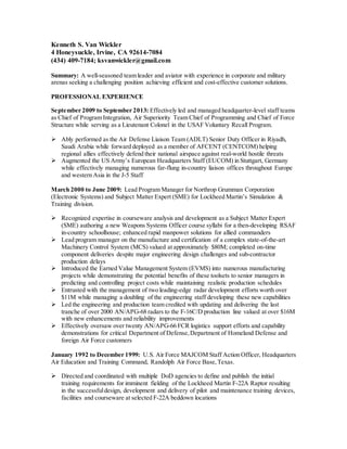 Kenneth S. Van Wickler
4 Honeysuckle, Irvine, CA 92614-7084
(434) 409-7184; ksvanwickler@gmail.com
Summary: A well-seasoned team leader and aviator with experience in corporate and military
arenas seeking a challenging position achieving efficient and cost-effective customer solutions.
PROFESSIONAL EXPERIENCE
September 2009 to September 2013: Effectively led and managed headquarter-level staff teams
as Chief of Program Integration, Air Superiority Team Chief of Programming and Chief of Force
Structure while serving as a Lieutenant Colonel in the USAF Voluntary Recall Program.
 Ably performed as the Air Defense Liaison Team (ADLT) Senior Duty Officer in Riyadh,
Saudi Arabia while forward deployed as a member of AFCENT (CENTCOM) helping
regional allies effectively defend their national airspace against real-world hostile threats
 Augmented the US Army’s European Headquarters Staff (EUCOM) in Stuttgart, Germany
while effectively managing numerous far-flung in-country liaison offices throughout Europe
and western Asia in the J-5 Staff
March 2000 to June 2009: Lead Program Manager for Northrop Grumman Corporation
(Electronic Systems) and Subject Matter Expert (SME) for Lockheed Martin’s Simulation &
Training division.
 Recognized expertise in courseware analysis and development as a Subject Matter Expert
(SME) authoring a new Weapons Systems Officer course syllabi for a then-developing RSAF
in-country schoolhouse; enhanced rapid manpower solutions for allied commanders
 Lead program manager on the manufacture and certification of a complex state-of-the-art
Machinery Control System (MCS) valued at approximately $80M; completed on-time
component deliveries despite major engineering design challenges and sub-contractor
production delays
 Introduced the Earned Value Management System (EVMS) into numerous manufacturing
projects while demonstrating the potential benefits of these toolsets to senior managers in
predicting and controlling project costs while maintaining realistic production schedules
 Entrusted with the management of two leading-edge radar development efforts worth over
$11M while managing a doubling of the engineering staff developing these new capabilities
 Led the engineering and production team credited with updating and delivering the last
tranche of over 2000 AN/APG-68 radars to the F-16C/D production line valued at over $16M
with new enhancements and reliability improvements
 Effectively oversaw over twenty AN/APG-66 FCR logistics support efforts and capability
demonstrations for critical Department of Defense,Department of Homeland Defense and
foreign Air Force customers
January 1992 to December 1999: U.S. Air Force MAJCOM Staff Action Officer, Headquarters
Air Education and Training Command, Randolph Air Force Base,Texas.
 Directed and coordinated with multiple DoD agencies to define and publish the initial
training requirements for imminent fielding of the Lockheed Martin F-22A Raptor resulting
in the successfuldesign, development and delivery of pilot and maintenance training devices,
facilities and courseware at selected F-22A beddown locations
 