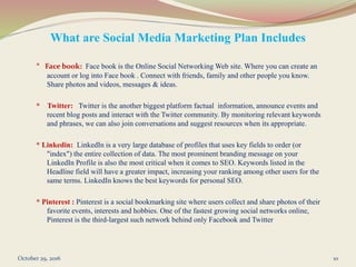 What are Social Media Marketing Plan Includes
* Face book: Face book is the Online Social Networking Web site. Where you can create an
account or log into Face book . Connect with friends, family and other people you know.
Share photos and videos, messages & ideas.
* Twitter: Twitter is the another biggest platform factual information, announce events and
recent blog posts and interact with the Twitter community. By monitoring relevant keywords
and phrases, we can also join conversations and suggest resources when its appropriate.
* Linkedin: LinkedIn is a very large database of profiles that uses key fields to order (or
"index") the entire collection of data. The most prominent branding message on your
LinkedIn Profile is also the most critical when it comes to SEO. Keywords listed in the
Headline field will have a greater impact, increasing your ranking among other users for the
same terms. LinkedIn knows the best keywords for personal SEO.
* Pinterest : Pinterest is a social bookmarking site where users collect and share photos of their
favorite events, interests and hobbies. One of the fastest growing social networks online,
Pinterest is the third-largest such network behind only Facebook and Twitter
October 29, 2016 10
 
