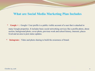 What are Social Media Marketing Plan Includes
* Google + : Google+ User profile is a public visible account of a user that is attached to
many Google properties. It includes basic social networking services like a profile photo, about
section, background photo, cover photo, previous work and school history, interests, places
lived and an area to post status updates.
* Instagram : Video and photo sharing to build the awareness of brand.
October 29, 2016 11
 