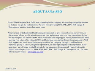 ABOUT SANA-SEO
SANA SEO Company New Delhi is an expanding Indian company. We trust in good quality services
so that you can get the real sensation. We have been providing SEO, SMO, PPC, Web Design &
Development services for the last seven years.
We are a team of dedicated and hardworking professionals to give you our best via our services, so
that you can rely on us. Our aims is to provide your website that gain over your competitors, laying
out the best plans for effective SEO, while at the same time helping you reduce promotion costs while
growing your return of investment (ROI), and build long term partnerships with our customers. With
their support, our aim is to maximize the potential of our company, through a combination of
improved quality of service, imaginative promotion, inventive pricing and cost competence. At the
same time, we will chase profitable growth for our customers through our all types of Internet &
Digital Marketing services, i.e., SEO, SEM, SMO, PPC, Web Design & Development etc. For more
info visit our website: www.sana-seo.com
October 29, 2016 12
 