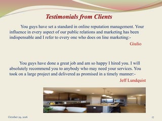 You guys have set a standard in online reputation management. Your
influence in every aspect of our public relations and marketing has been
indispensable and I refer to every one who does on line marketing:-
Giulio
You guys have done a great job and am so happy I hired you. I will
absolutely recommend you to anybody who may need your services. You
took on a large project and delivered as promised in a timely manner:-
Jeff Lundquist
October 29, 2016 17
 