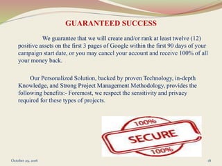 GUARANTEED SUCCESS
We guarantee that we will create and/or rank at least twelve (12)
positive assets on the first 3 pages of Google within the first 90 days of your
campaign start date, or you may cancel your account and receive 100% of all
your money back.
Our Personalized Solution, backed by proven Technology, in-depth
Knowledge, and Strong Project Management Methodology, provides the
following benefits:- Foremost, we respect the sensitivity and privacy
required for these types of projects.
October 29, 2016 18
 