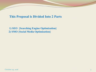 This Proposal is Divided Into 2 Parts
1) SEO {Searching Engine Optimization}
2) SMO {Social Media Optimization}
October 29, 2016 3
 