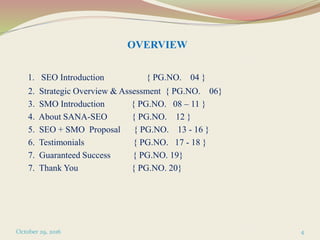 OVERVIEW
1. SEO Introduction { PG.NO. 04 }
2. Strategic Overview & Assessment { PG.NO. 06}
3. SMO Introduction { PG.NO. 08 – 11 }
4. About SANA-SEO { PG.NO. 12 }
5. SEO + SMO Proposal { PG.NO. 13 - 16 }
6. Testimonials { PG.NO. 17 - 18 }
7. Guaranteed Success { PG.NO. 19}
7. Thank You { PG.NO. 20}
October 29, 2016 4
 