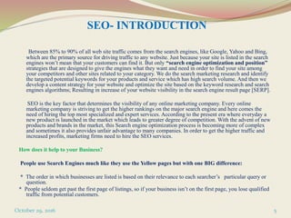 SEO- INTRODUCTION
Between 85% to 90% of all web site traffic comes from the search engines, like Google, Yahoo and Bing,
which are the primary source for driving traffic to any website. Just because your site is listed in the search
engines won’t mean that your customers can find it. But only “search engine optimization and position”
strategies that are designed to give the engines what they want and need in order to find your site among
your competitors and other sites related to your category. We do the search marketing research and identify
the targeted potential keywords for your products and service which has high search volume. And then we
develop a content strategy for your website and optimize the site based on the keyword research and search
engines algorithms; Resulting in increase of your website visibility in the search engine result page [SERP].
SEO is the key factor that determines the visibility of any online marketing company. Every online
marketing company is striving to get the higher rankings on the major search engine and here comes the
need of hiring the top most specialized and expert services. According to the present era where everyday a
new product is launched in the market which leads to greater degree of competition. With the advent of new
products and brands in the market, this Search engine optimization process is becoming more of complex
and sometimes it also provides unfair advantage to many companies. In order to get the higher traffic and
increased profits, marketing firms need to hire the SEO services.
How does it help to your Business?
People use Search Engines much like they use the Yellow pages but with one BIG difference:
* The order in which businesses are listed is based on their relevance to each searcher’s particular query or
question.
* People seldom get past the first page of listings, so if your business isn’t on the first page, you lose qualified
traffic from potential customers.
October 29, 2016 5
 