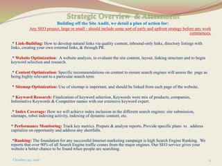 Building off the Site Audit, we detail a plan of action for:
Any SEO project, large or small - should include some sort of early and upfront strategy before any work
commences.
.* Link-Building: How to develop natural links via quality content, inbound-only links, directory listings with
links, creating your own external links, & through PR.
.* Website Optimization: A website analysis, to evaluate the site content, layout, linking structure and to begin
keyword selection and research.
.* Content Optimization: Specific recommendations on content to ensure search engines will assess the page as
being highly relevant to a particular search term.
* Sitemap Optimization: Use of sitemap is important, and should be linked from each page of the website.
.* Keyword Research: Finalization of keyword selection, Keywords were mix of products, companies,
Informative Keywords & Competitor names with our extensive keyword expert.
.* Index Coverage: How we will achieve index inclusion in the different search engines: site submission,
sitemaps, robot indexing activity, indexing of dynamic content, etc.
* Performance Monitoring: Track key metrics. Prepare & analyze reports. Provide specific plans to address
capitalize on opportunity and address any shortfalls.
.*Ranking: The foundation for any successful Internet marketing campaign is high Search Engine Ranking. We
reports that over 90% of all Search Engine traffic comes from the major engines. Our SEO service gives your
website a better chance to be found when people are searching.
October 29, 2016 6
 