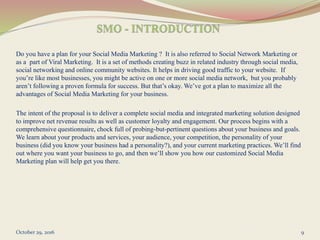 Do you have a plan for your Social Media Marketing ? It is also referred to Social Network Marketing or
as a part of Viral Marketing. It is a set of methods creating buzz in related industry through social media,
social networking and online community websites. It helps in driving good traffic to your website. If
you’re like most businesses, you might be active on one or more social media network, but you probably
aren’t following a proven formula for success. But that’s okay. We’ve got a plan to maximize all the
advantages of Social Media Marketing for your business.
The intent of the proposal is to deliver a complete social media and integrated marketing solution designed
to improve net revenue results as well as customer loyalty and engagement. Our process begins with a
comprehensive questionnaire, chock full of probing-but-pertinent questions about your business and goals.
We learn about your products and services, your audience, your competition, the personality of your
business (did you know your business had a personality?), and your current marketing practices. We’ll find
out where you want your business to go, and then we’ll show you how our customized Social Media
Marketing plan will help get you there.
October 29, 2016 9
 