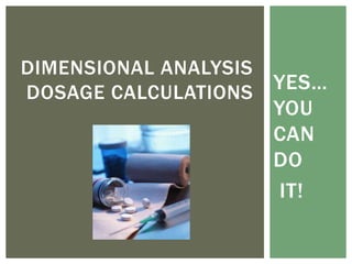 YES…
YOU
CAN
DO
IT!
DIMENSIONAL ANALYSIS
DOSAGE CALCULATIONS
 