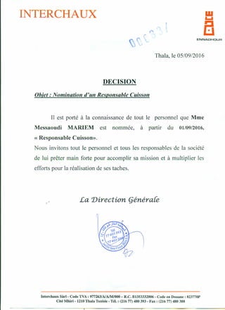 INTERCHAUX
,..
•
ENNADHDUR
Thala, le 05/09/2016
DECISION
Objet: Nomination d'un Responsable Cuisson
Il est porté à la connaissance de tout le personnel que Mme
Messaoudi MARIEM est nommée, à partir du 01109/2016,
« Responsable Cuisson».
Nous invitons tout le personnel et tous les responsables de la société
de lui prêter main forte pour accomplir sa mission et à multiplier les
efforts pour la réalisation de ses taches.
,. La 1Jirection (jénéra{e
Interchaux Sàrl » Code TVA: 977263/A/AlM/OOO- R.C. B1353332006 - Code en Douane: 823770P
Cité Mhiri - 1210 Thala Tunisie - Tél. : (216 77) 480 393 - Fax: (216 77) 480 388
 