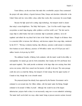 Tindell 2
Faster delivery are the next items that make this a worthwhile project. Once constructed
the project will make delivery of goods between China, Europe and elsewhere deliverable to the
United States and vice versa within a days, rather than weeks, like is necessary for ocean freight.
Because the high speed rail is cutting edge technology, the transport model is cleaner
than today’s ocean freightliners. The Daily Mail reports …”just 16 of the world’s largest ships
can produce as much lung-clogging sulfur pollution as all the world’s cars.” The fuel used in
cargo ships in called bunker fuel and is extremely high in particulate pollution, not at all
regulated and refined the way diesel fuel is here in the United States. Though in all fairness there
is a concerted effort to increase fuel efficiency and decrease outputs from cargo ships, mentioned
by the ICCT – “Moving to industry-leading ship efficiency practices could amount to reductions
from business-as-usual efficiency practices of 300 million metric tons of CO2 per year and 2
million barrels of oil per day by 2030”.
The additional benefits of linking both continents with the tunnel would be the ability to
send pipelines for natural gas and oil, both commodities that Canada, the USA and Russia have
and export regularly. This could provide an alternate to the large ships now carrying these fuels
across our oceans, which have caused rare but massive oil spills in the past. The same passage
could also serve as a land line linking the transport of wind energy from the upper reaches of
Canada to Asia, though this is not a benefit touted.
The proposed project has already been approved by the Russian Government and is
estimated to cost around sixty five billion dollars, with the tunnel under the Bering Straight
estimated to be around 12 billion by itself. Although this would be one of the largest
infrastructure projects built to date, it is not necessarily using new or even outlandish technology.
The tunnel itself can be built two ways, either tunnel boing or precast concrete sections lowered
 