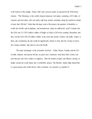 Tindell 3
to the bottom of the straight. Turkey built such a precast tunnel as reported by the Wall Street
Journal... “The Marmaray is the world's deepest immersed rail tunnel, consisting of 8.5 miles of
concrete and steel tubes, with one nearly mile-long portion stretching along the seabed at a depth
of more than 200 feet”. Other than the large scale of the project, the question of feasibility is
would the rail link and its pipelines and transmissions cables be sufficiently used? Consider that
the USA sent 111,792.5 million dollars of freight to China in 2014 (not counting December) and
they sent the USA 426,125 million dollars in the same time period. I believe the traffic volume is
there, also considering the trip would be significantly shorter in time than the 14 days of travel
the average container ship takes to cross the Pacific.
The many advantages to the economies involved – China, Russia, Canada, and the US –
to build, maintain and operate the line are great ones. Americans need these kind of jobs, real
jobs that pay well, from welders to engineers. Then the benefit of quick and efficient moving of
freight around the world makes this a worthwhile project. The Siberian Alaska High Speed Rail
is a great project and would elevate what we humans see ourselves as capable of.
 