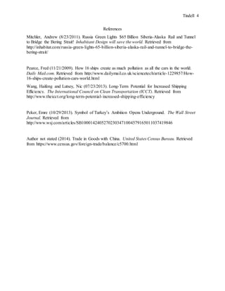 Tindell 4
References
Mitchler, Andrew (8/23/2011). Russia Green Lights $65 Billion Siberia-Alaska Rail and Tunnel
to Bridge the Bering Strait! Inhabitant Design will save the world. Retrieved from
http://inhabitat.com/russia-green-lights-65-billion-siberia-alaska-rail-and-tunnel-to-bridge-the-
bering-strait/
Pearce, Fred (11/21/2009). How 16 ships create as much pollution as all the cars in the world.
Daily Mail.com. Retrieved from http://www.dailymail.co.uk/sciencetech/article-1229857/How-
16-ships-create-pollution-cars-world.html
Wang, Haifeng and Lutsey, Nic (07/23/2013). Long-Term Potential for Increased Shipping
Efficiency. The International Council on Clean Transportation (ICCT). Retrieved from
http://www.theicct.org/long-term-potential-increased-shipping-efficiency
Peker, Emre (10/29/2013). Symbol of Turkey’s Ambition Opens Underground. The Wall Street
Journal. Retrieved from
http://www.wsj.com/articles/SB10001424052702303471004579165011037419846
Author not stated (2014). Trade in Goods with China. United States Census Bureau. Retrieved
from https://www.census.gov/foreign-trade/balance/c5700.html
 