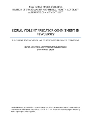 NEW JERSEY PUBLIC DEFENDER
DIVISION OF GUARDIANSHIP AND MENTAL HEALTH ADVOCACY
ALTERNATE COMMITMENT UNIT
SEXUAL VIOLENT PREDATOR COMMITMENT IN
NEW JERSEY
THE CURRENT STATE OFNJ CASE LAW ON SIGNIFICANT ISSUES IN SVP COMMITMENT
LEWIS P. SENGSTACKE, ASSISTANT DEPUTY PUBLIC DEFENDER
(Third Revision) 7/31/12
THIS MEMORANDUMADDRESSES CERTAIN SIGNIFICANTISSUESIN THECOMMITMENTANDRELEASEOF
SEXUALVIOLENTPREDATORSUNDERN.J.S.A.30:27. 24 ET SEQ. It doesnot necessarily reflect the view of
the N.J.Officeof the Public Defender.
 