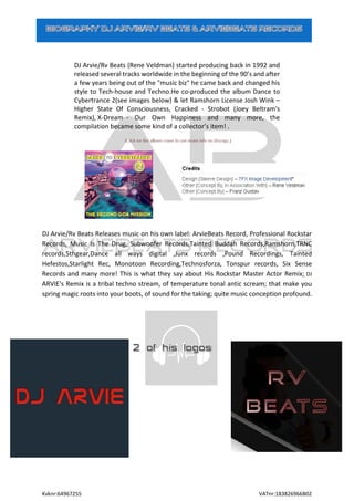 Kvknr:64967255 VATnr:183826966B02
DJ Arvie/Rv Beats (Rene Veldman) started producing back in 1992 and
released several tracks worldwide in the beginning of the 90’s and after
a few years being out of the "music biz" he came back and changed his
style to Tech-house and Techno.He co-produced the album Dance to
Cybertrance 2(see images below) & let Ramshorn License Josh Wink –
Higher State Of Consciousness, Cracked - Strobot (Joey Beltram's
Remix), X-Dream - Our Own Happiness and many more, the
compilation became some kind of a collector’s item! .
DJ Arvie/Rv Beats Releases music on his own label: ArvieBeats Record, Professional Rockstar
Records, Music Is The Drug, Subwoofer Records,Tainted Buddah Records,Ramshorn,TRNC
records,5thgear,Dance all ways digital ,Junx records ,Pound Recordings, Tainted
Hefestos,Starlight Rec, Monotoon Recording,Technosforza, Tonspur records, Six Sense
Records and many more! This is what they say about His Rockstar Master Actor Remix; DJ
ARVIE's Remix is a tribal techno stream, of temperature tonal antic scream; that make you
spring magic roots into your boots, of sound for the taking; quite music conception profound.
 