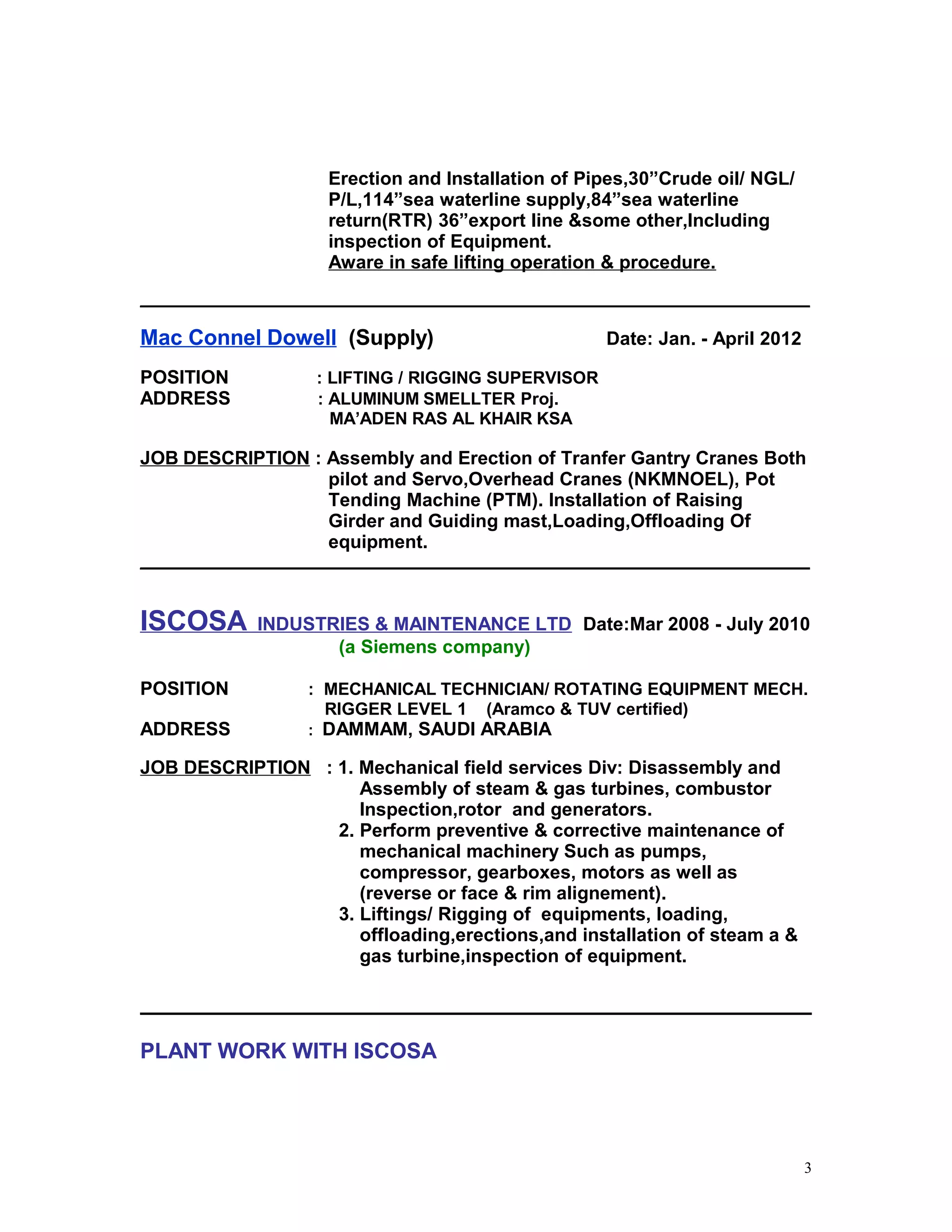 Erection and Installation of Pipes,30”Crude oil/ NGL/
P/L,114”sea waterline supply,84”sea waterline
return(RTR) 36”export line &some other,Including
inspection of Equipment.
Aware in safe lifting operation & procedure.
______________________________________________________________________________
Mac Connel Dowell (Supply) Date: Jan. - April 2012
POSITION : LIFTING / RIGGING SUPERVISOR
ADDRESS : ALUMINUM SMELLTER Proj.
MA’ADEN RAS AL KHAIR KSA
JOB DESCRIPTION : Assembly and Erection of Tranfer Gantry Cranes Both
pilot and Servo,Overhead Cranes (NKMNOEL), Pot
Tending Machine (PTM). Installation of Raising
Girder and Guiding mast,Loading,Offloading Of
equipment.
______________________________________________________________________________
ISCOSA INDUSTRIES & MAINTENANCE LTD Date:Mar 2008 - July 2010
(a Siemens company)
POSITION : MECHANICAL TECHNICIAN/ ROTATING EQUIPMENT MECH.
RIGGER LEVEL 1 (Aramco & TUV certified)
ADDRESS : DAMMAM, SAUDI ARABIA
JOB DESCRIPTION : 1. Mechanical field services Div: Disassembly and
Assembly of steam & gas turbines, combustor
Inspection,rotor and generators.
2. Perform preventive & corrective maintenance of
mechanical machinery Such as pumps,
compressor, gearboxes, motors as well as
(reverse or face & rim alignement).
3. Liftings/ Rigging of equipments, loading,
offloading,erections,and installation of steam a &
gas turbine,inspection of equipment.
PLANT WORK WITH ISCOSA
3
 