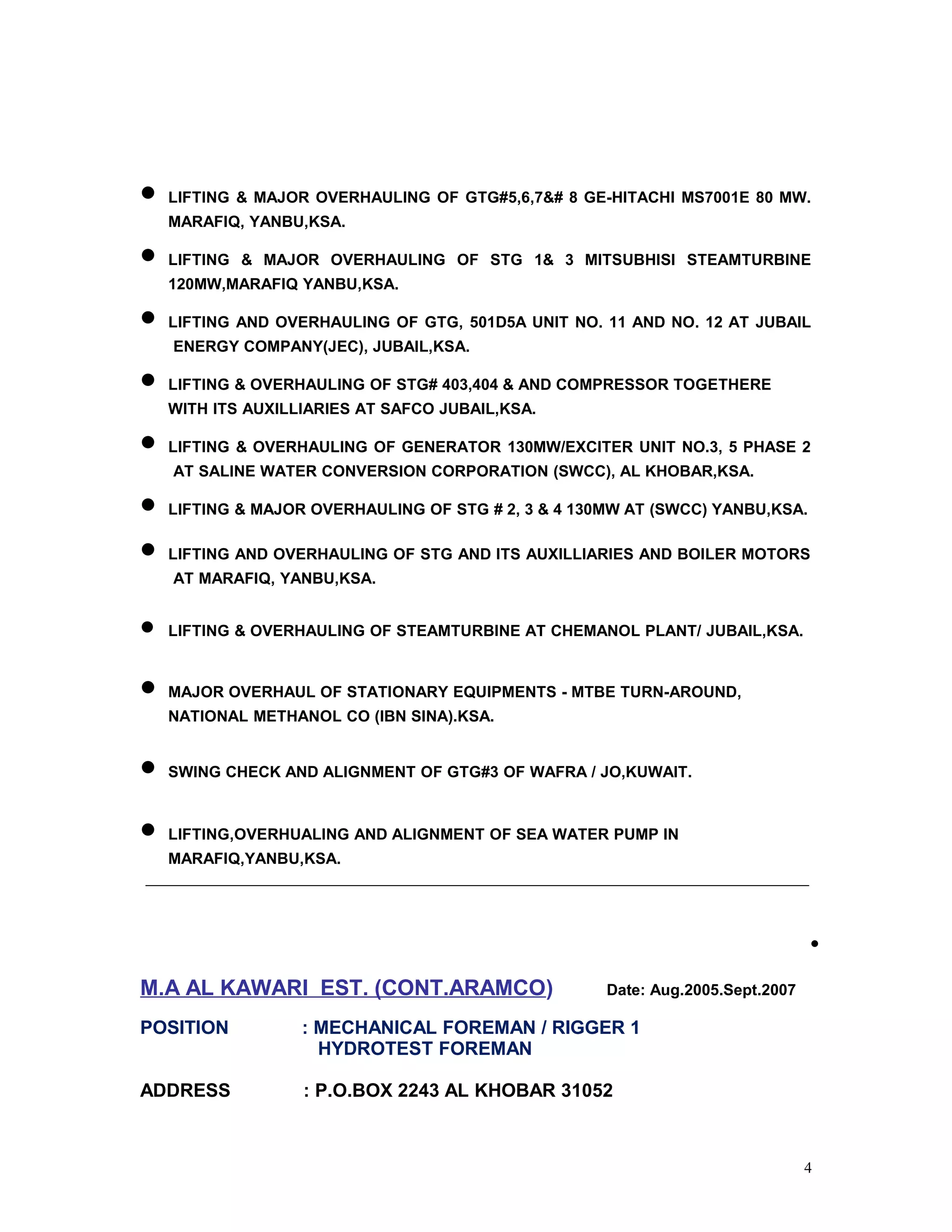 • LIFTING & MAJOR OVERHAULING OF GTG#5,6,7&# 8 GE-HITACHI MS7001E 80 MW.
MARAFIQ, YANBU,KSA.
• LIFTING & MAJOR OVERHAULING OF STG 1& 3 MITSUBHISI STEAMTURBINE
120MW,MARAFIQ YANBU,KSA.
• LIFTING AND OVERHAULING OF GTG, 501D5A UNIT NO. 11 AND NO. 12 AT JUBAIL
ENERGY COMPANY(JEC), JUBAIL,KSA.
• LIFTING & OVERHAULING OF STG# 403,404 & AND COMPRESSOR TOGETHERE
WITH ITS AUXILLIARIES AT SAFCO JUBAIL,KSA.
• LIFTING & OVERHAULING OF GENERATOR 130MW/EXCITER UNIT NO.3, 5 PHASE 2
AT SALINE WATER CONVERSION CORPORATION (SWCC), AL KHOBAR,KSA.
• LIFTING & MAJOR OVERHAULING OF STG # 2, 3 & 4 130MW AT (SWCC) YANBU,KSA.
• LIFTING AND OVERHAULING OF STG AND ITS AUXILLIARIES AND BOILER MOTORS
AT MARAFIQ, YANBU,KSA.
• LIFTING & OVERHAULING OF STEAMTURBINE AT CHEMANOL PLANT/ JUBAIL,KSA.
• MAJOR OVERHAUL OF STATIONARY EQUIPMENTS - MTBE TURN-AROUND,
NATIONAL METHANOL CO (IBN SINA).KSA.
• SWING CHECK AND ALIGNMENT OF GTG#3 OF WAFRA / JO,KUWAIT.
• LIFTING,OVERHUALING AND ALIGNMENT OF SEA WATER PUMP IN
MARAFIQ,YANBU,KSA.
•
M.A AL KAWARI EST. (CONT.ARAMCO) Date: Aug.2005.Sept.2007
POSITION : MECHANICAL FOREMAN / RIGGER 1
HYDROTEST FOREMAN
ADDRESS : P.O.BOX 2243 AL KHOBAR 31052
4
 