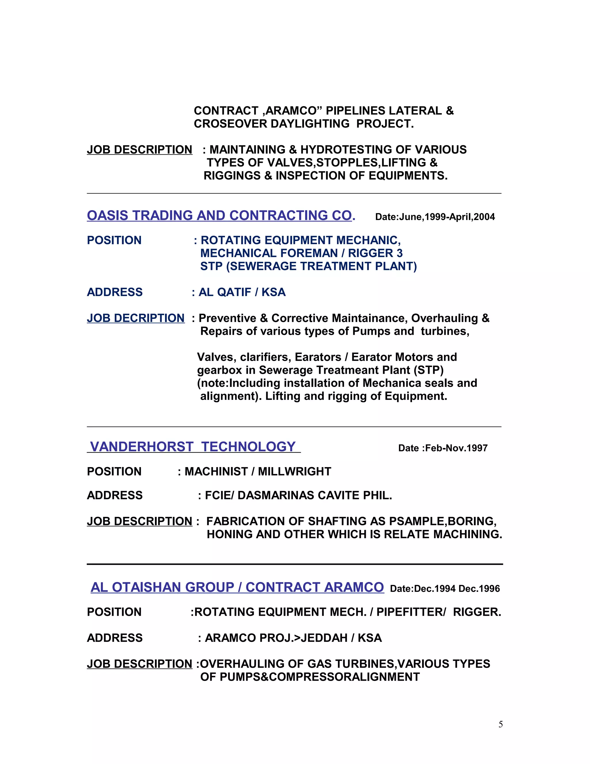 CONTRACT ,ARAMCO” PIPELINES LATERAL &
CROSEOVER DAYLIGHTING PROJECT.
JOB DESCRIPTION : MAINTAINING & HYDROTESTING OF VARIOUS
TYPES OF VALVES,STOPPLES,LIFTING &
RIGGINGS & INSPECTION OF EQUIPMENTS.
OASIS TRADING AND CONTRACTING CO. Date:June,1999-April,2004
POSITION : ROTATING EQUIPMENT MECHANIC,
MECHANICAL FOREMAN / RIGGER 3
STP (SEWERAGE TREATMENT PLANT)
ADDRESS : AL QATIF / KSA
JOB DECRIPTION : Preventive & Corrective Maintainance, Overhauling &
Repairs of various types of Pumps and turbines,
Valves, clarifiers, Earators / Earator Motors and
gearbox in Sewerage Treatmeant Plant (STP)
(note:Including installation of Mechanica seals and
alignment). Lifting and rigging of Equipment.
VANDERHORST TECHNOLOGY Date :Feb-Nov.1997
POSITION : MACHINIST / MILLWRIGHT
ADDRESS : FCIE/ DASMARINAS CAVITE PHIL.
JOB DESCRIPTION : FABRICATION OF SHAFTING AS PSAMPLE,BORING,
HONING AND OTHER WHICH IS RELATE MACHINING.
AL OTAISHAN GROUP / CONTRACT ARAMCO Date:Dec.1994 Dec.1996
POSITION :ROTATING EQUIPMENT MECH. / PIPEFITTER/ RIGGER.
ADDRESS : ARAMCO PROJ.>JEDDAH / KSA
JOB DESCRIPTION :OVERHAULING OF GAS TURBINES,VARIOUS TYPES
OF PUMPS&COMPRESSORALIGNMENT
5
 