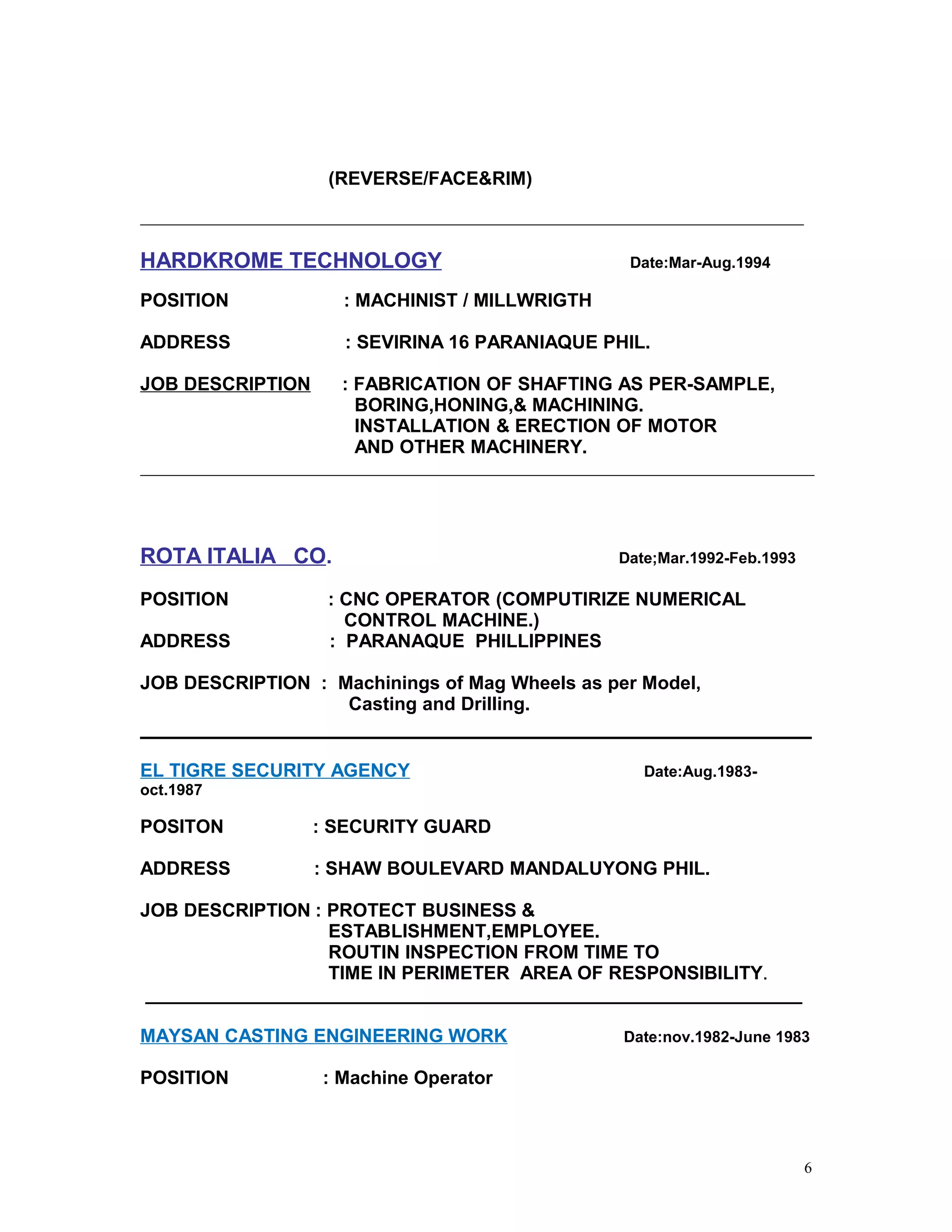 (REVERSE/FACE&RIM)
HARDKROME TECHNOLOGY Date:Mar-Aug.1994
POSITION : MACHINIST / MILLWRIGTH
ADDRESS : SEVIRINA 16 PARANIAQUE PHIL.
JOB DESCRIPTION : FABRICATION OF SHAFTING AS PER-SAMPLE,
BORING,HONING,& MACHINING.
INSTALLATION & ERECTION OF MOTOR
AND OTHER MACHINERY.
ROTA ITALIA CO. Date;Mar.1992-Feb.1993
POSITION : CNC OPERATOR (COMPUTIRIZE NUMERICAL
CONTROL MACHINE.)
ADDRESS : PARANAQUE PHILLIPPINES
JOB DESCRIPTION : Machinings of Mag Wheels as per Model,
Casting and Drilling.
EL TIGRE SECURITY AGENCY Date:Aug.1983-
oct.1987
POSITON : SECURITY GUARD
ADDRESS : SHAW BOULEVARD MANDALUYONG PHIL.
JOB DESCRIPTION : PROTECT BUSINESS &
ESTABLISHMENT,EMPLOYEE.
ROUTIN INSPECTION FROM TIME TO
TIME IN PERIMETER AREA OF RESPONSIBILITY.
_______________________________________________________________
MAYSAN CASTING ENGINEERING WORK Date:nov.1982-June 1983
POSITION : Machine Operator
6
 