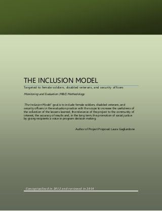 THE INCLUSION MODEL
Targeted to female soldiers, disabled veterans, and security officers
Monitoring and Evaluation (M&E) Methodology
‘The Inclusion Model ‘ goal is to include female soldiers, disabled veterans, and
security officers in the evaluation practice with the scope to increase the usefulness of
the collection of the lessons learned, the relevance of the project to the community of
interest, the accuracy of results and, in the long term, the promotion of social justice
by giving recipients a voice in program decision making.
Author of Project Proposal: Laura Gagliardone
Conceptualized in 2012 and reviewed in 2014
 