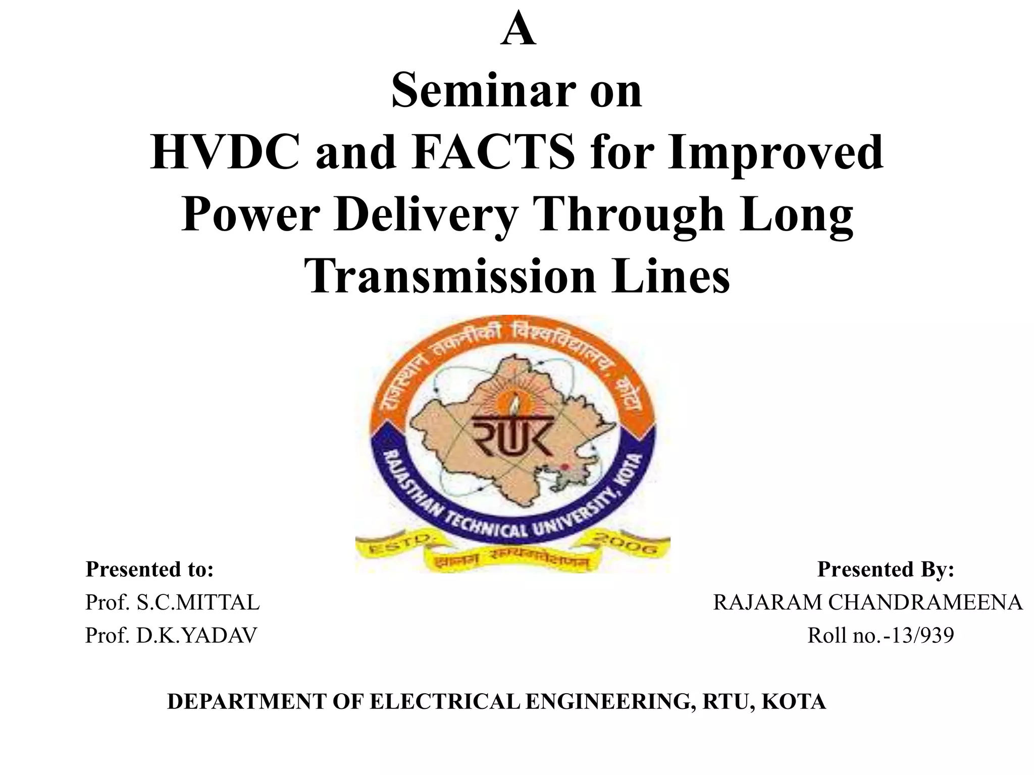 A
Seminar on
HVDC and FACTS for Improved
Power Delivery Through Long
Transmission Lines
Presented to: Presented By:
Prof. S.C.MITTAL RAJARAM CHANDRAMEENA
Prof. D.K.YADAV Roll no.-13/939
DEPARTMENT OF ELECTRICAL ENGINEERING, RTU, KOTA
 