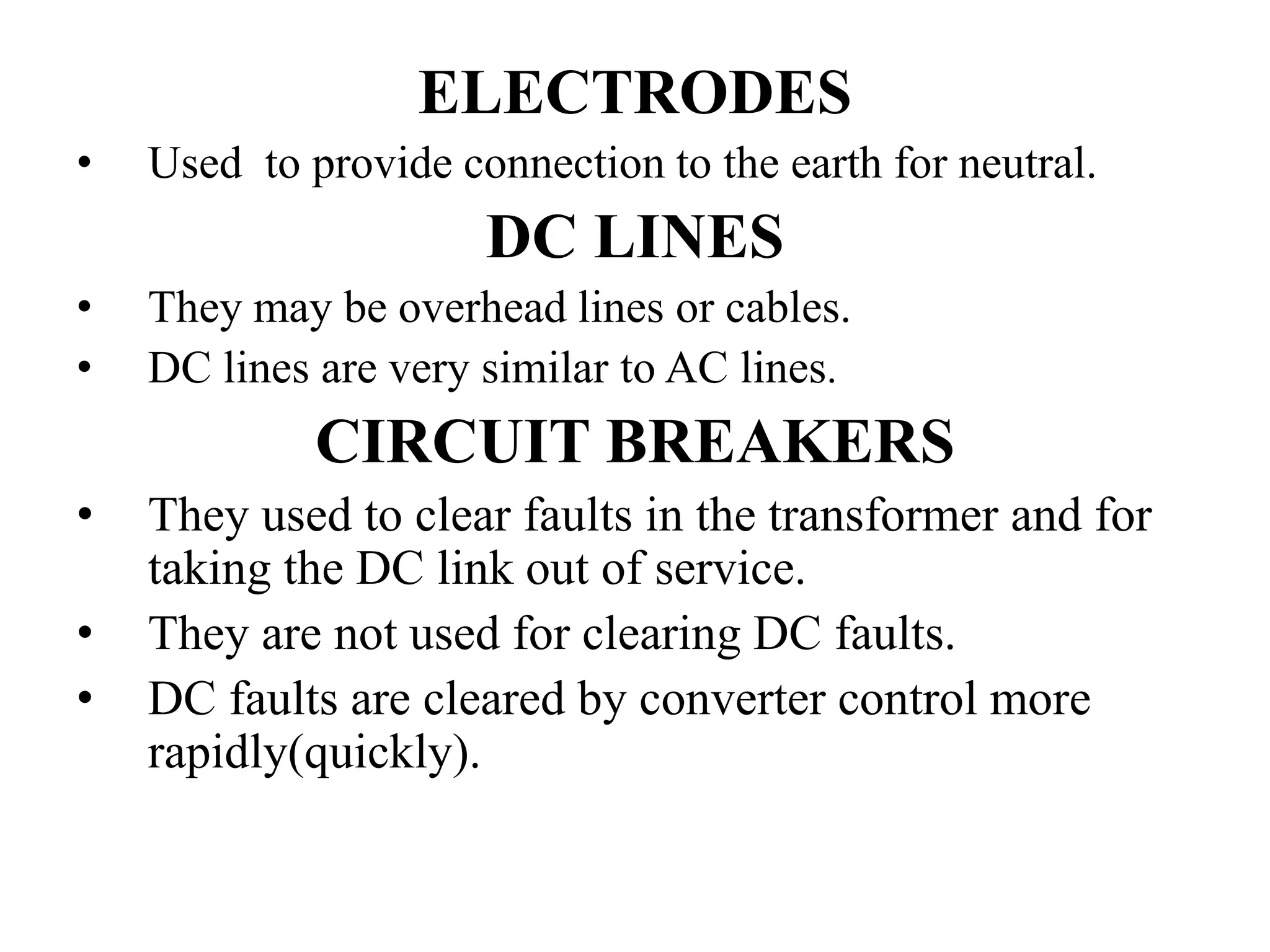 ELECTRODES
• Used to provide connection to the earth for neutral.
DC LINES
• They may be overhead lines or cables.
• DC lines are very similar to AC lines.
CIRCUIT BREAKERS
• They used to clear faults in the transformer and for
taking the DC link out of service.
• They are not used for clearing DC faults.
• DC faults are cleared by converter control more
rapidly(quickly).
 