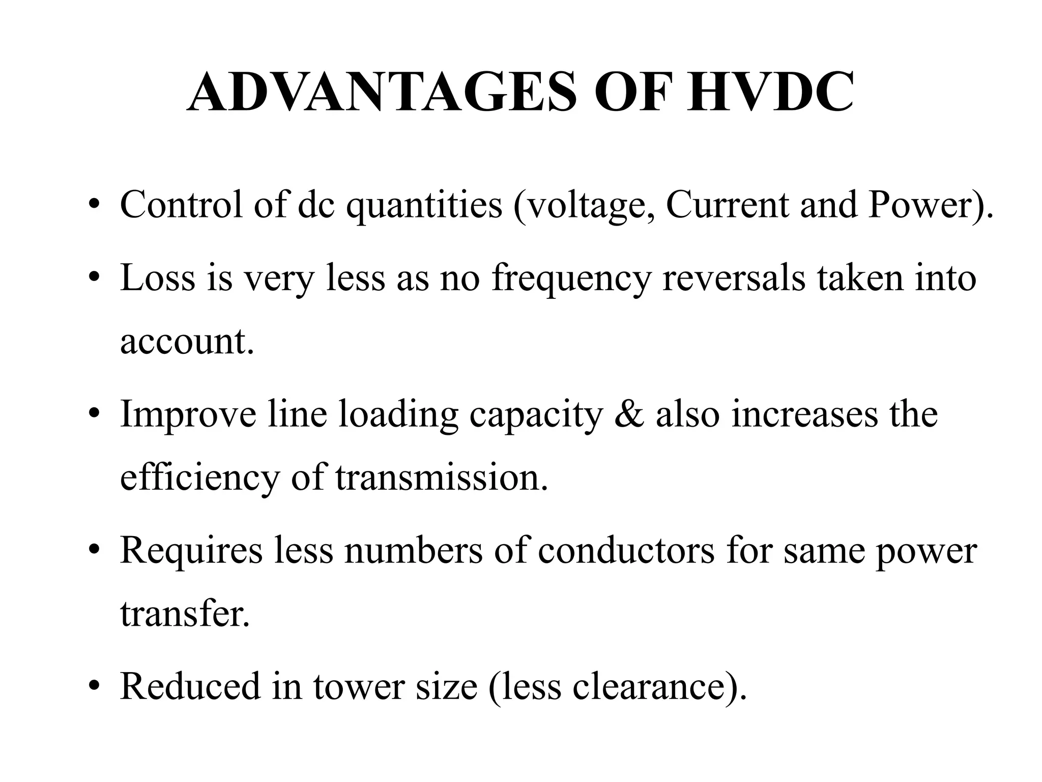 ADVANTAGES OF HVDC
• Control of dc quantities (voltage, Current and Power).
• Loss is very less as no frequency reversals taken into
account.
• Improve line loading capacity & also increases the
efficiency of transmission.
• Requires less numbers of conductors for same power
transfer.
• Reduced in tower size (less clearance).
 