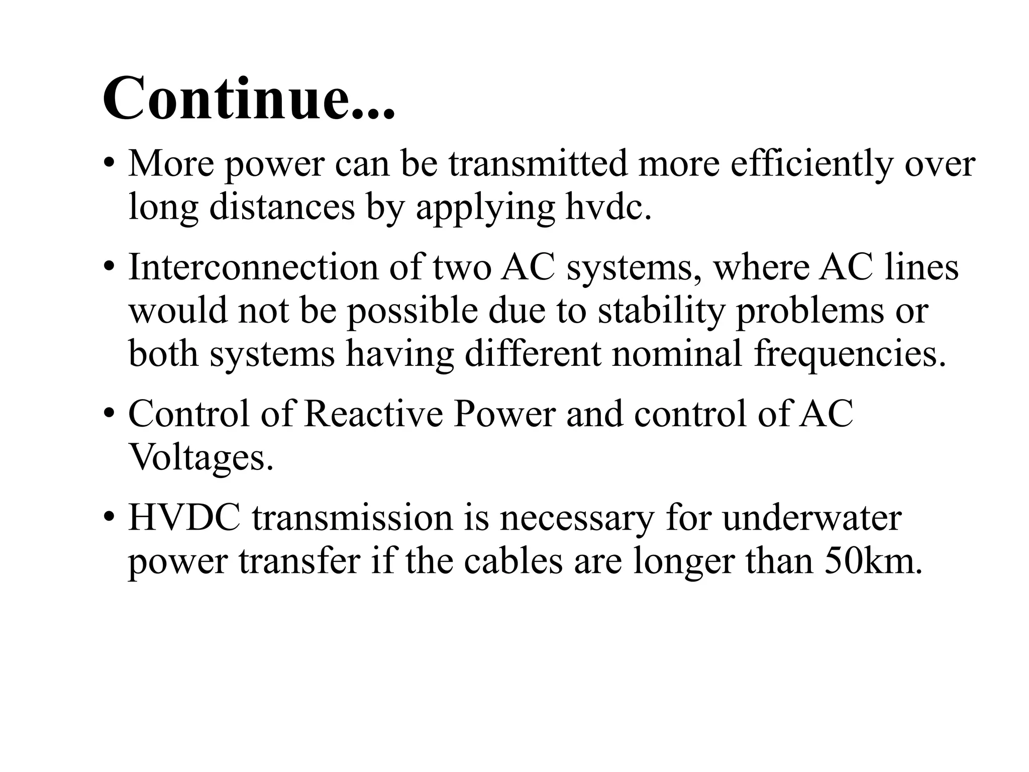 Continue...
• More power can be transmitted more efficiently over
long distances by applying hvdc.
• Interconnection of two AC systems, where AC lines
would not be possible due to stability problems or
both systems having different nominal frequencies.
• Control of Reactive Power and control of AC
Voltages.
• HVDC transmission is necessary for underwater
power transfer if the cables are longer than 50km.
 