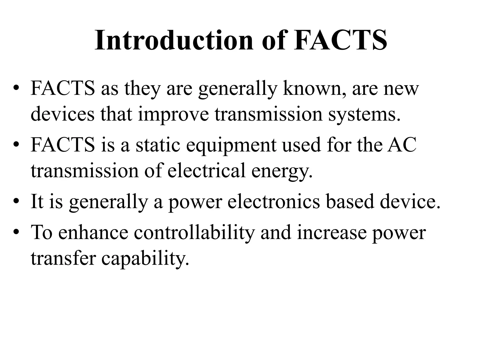 Introduction of FACTS
• FACTS as they are generally known, are new
devices that improve transmission systems.
• FACTS is a static equipment used for the AC
transmission of electrical energy.
• It is generally a power electronics based device.
• To enhance controllability and increase power
transfer capability.
 