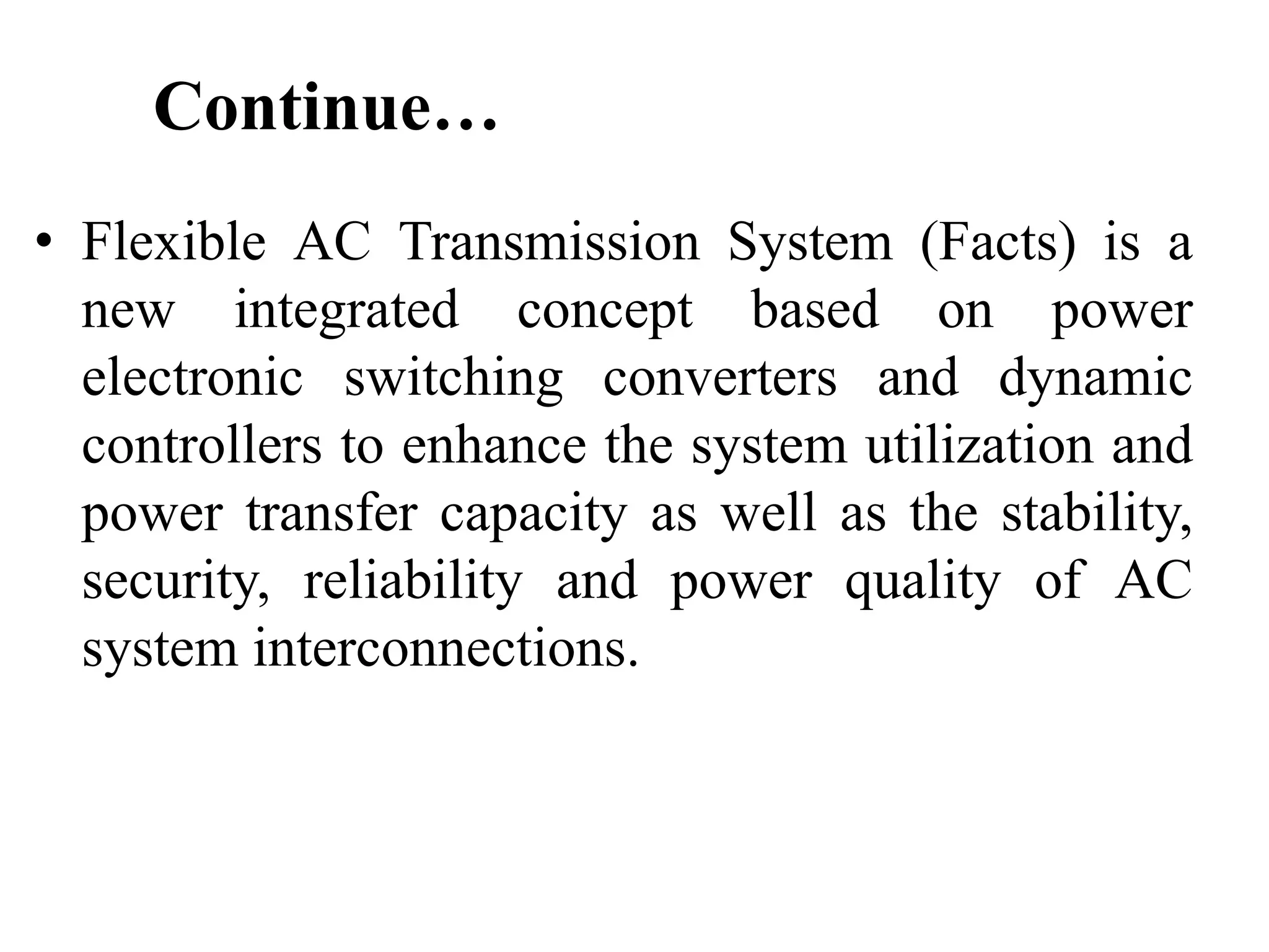 Continue…
• Flexible AC Transmission System (Facts) is a
new integrated concept based on power
electronic switching converters and dynamic
controllers to enhance the system utilization and
power transfer capacity as well as the stability,
security, reliability and power quality of AC
system interconnections.
 