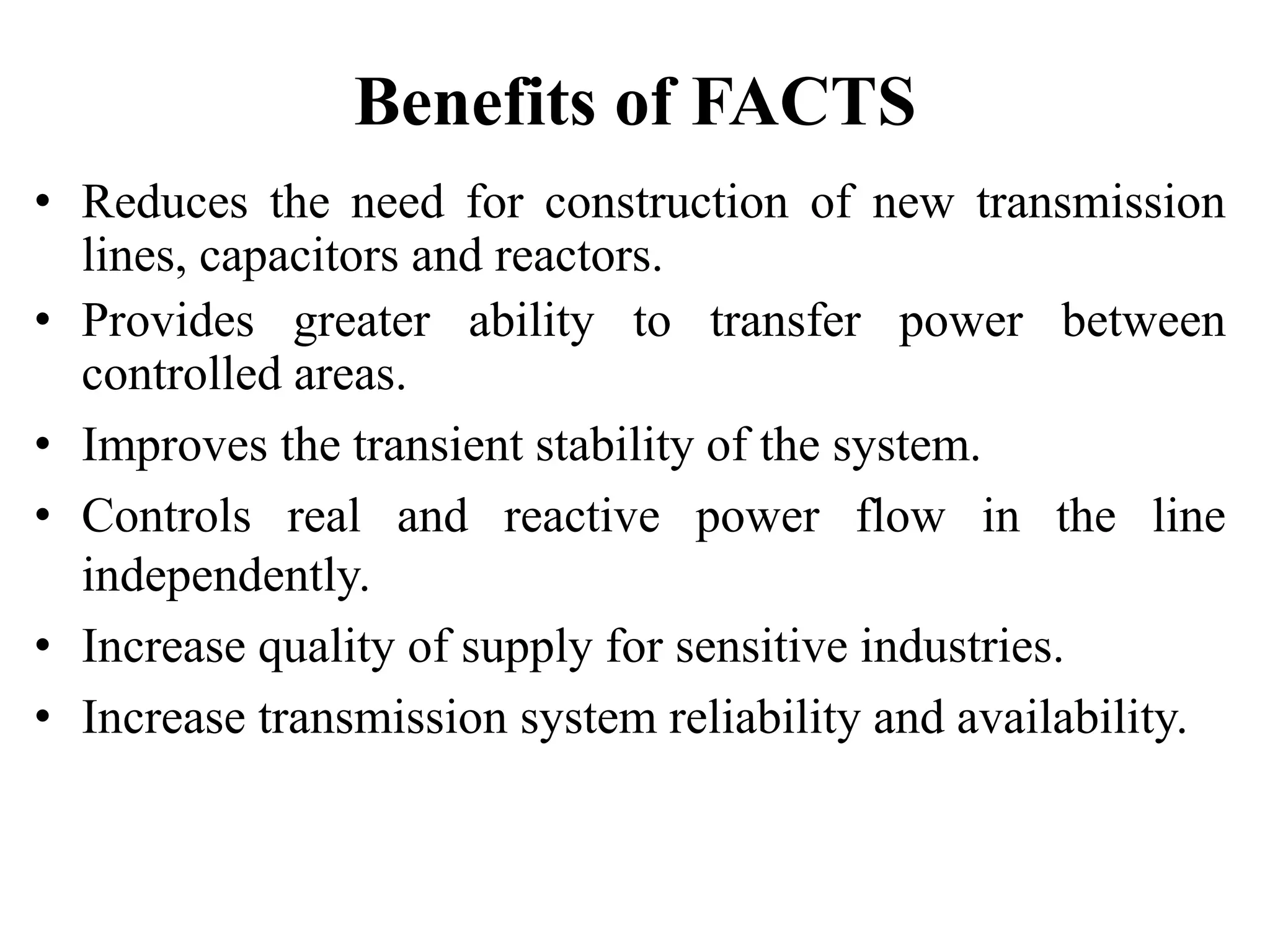 Benefits of FACTS
• Reduces the need for construction of new transmission
lines, capacitors and reactors.
• Provides greater ability to transfer power between
controlled areas.
• Improves the transient stability of the system.
• Controls real and reactive power flow in the line
independently.
• Increase quality of supply for sensitive industries.
• Increase transmission system reliability and availability.
 