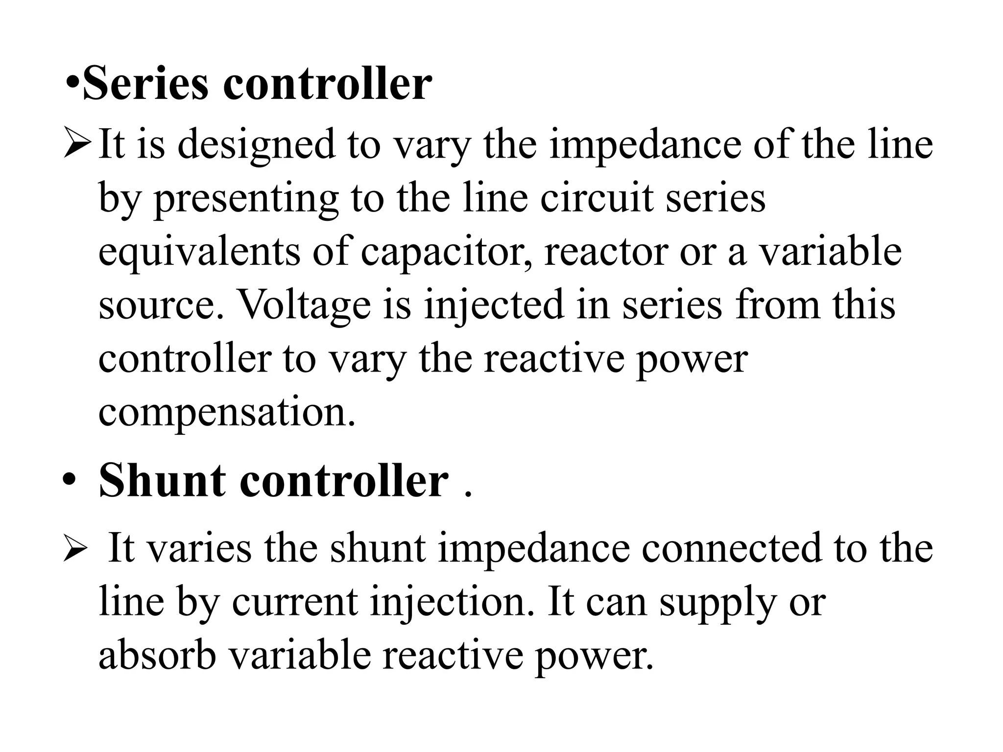 •Series controller
It is designed to vary the impedance of the line
by presenting to the line circuit series
equivalents of capacitor, reactor or a variable
source. Voltage is injected in series from this
controller to vary the reactive power
compensation.
• Shunt controller .
 It varies the shunt impedance connected to the
line by current injection. It can supply or
absorb variable reactive power.
 