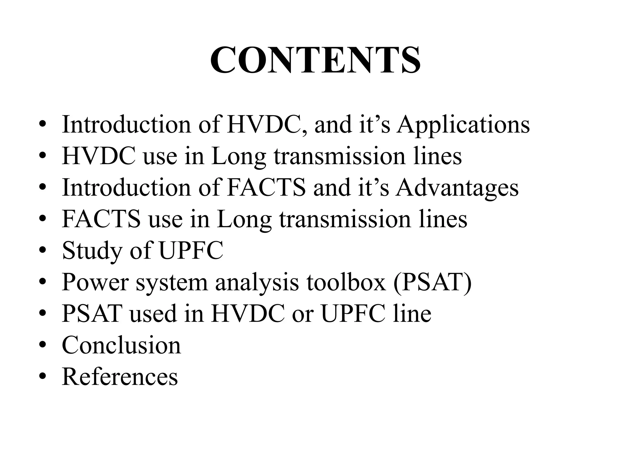 CONTENTS
• Introduction of HVDC, and it’s Applications
• HVDC use in Long transmission lines
• Introduction of FACTS and it’s Advantages
• FACTS use in Long transmission lines
• Study of UPFC
• Power system analysis toolbox (PSAT)
• PSAT used in HVDC or UPFC line
• Conclusion
• References
 