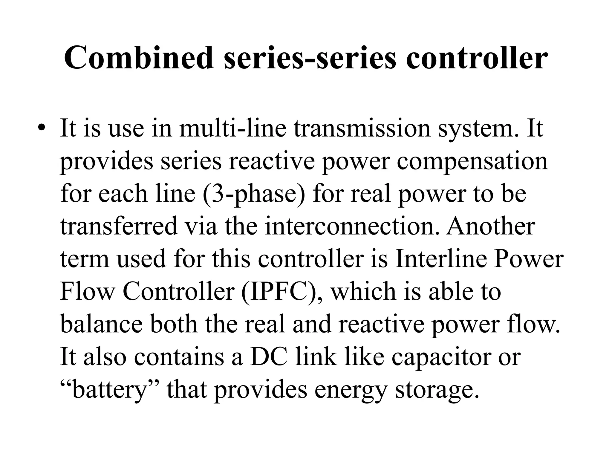 Combined series-series controller
• It is use in multi-line transmission system. It
provides series reactive power compensation
for each line (3-phase) for real power to be
transferred via the interconnection. Another
term used for this controller is Interline Power
Flow Controller (IPFC), which is able to
balance both the real and reactive power flow.
It also contains a DC link like capacitor or
“battery” that provides energy storage.
 