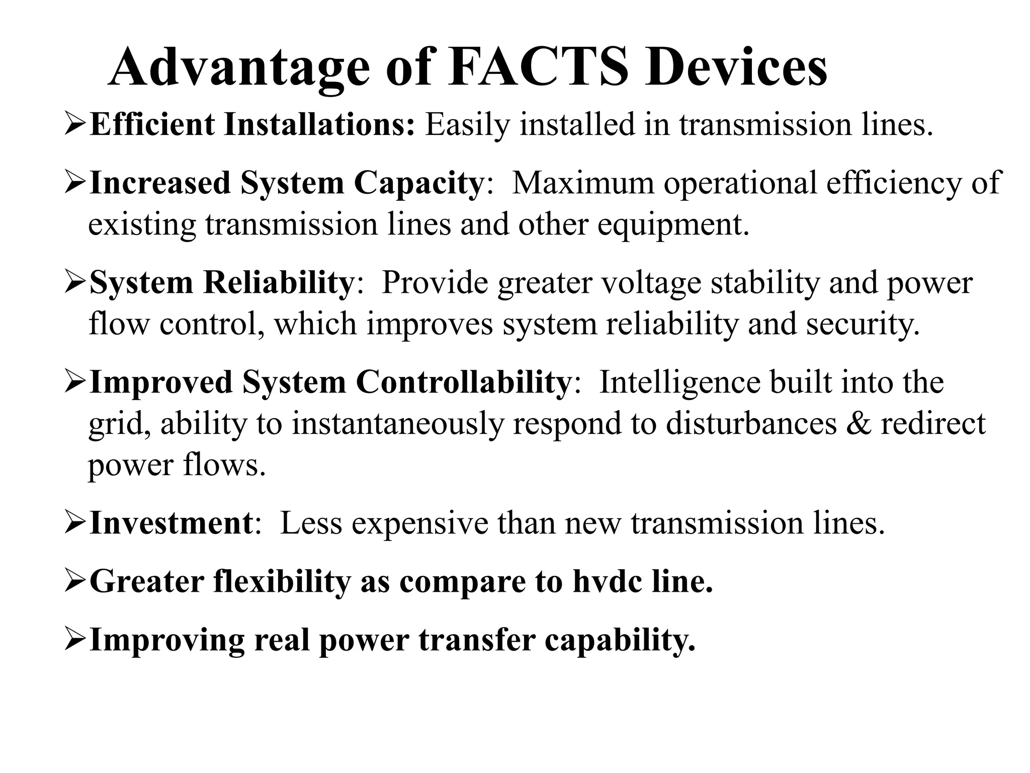 22
Efficient Installations: Easily installed in transmission lines.
Increased System Capacity: Maximum operational efficiency of
existing transmission lines and other equipment.
System Reliability: Provide greater voltage stability and power
flow control, which improves system reliability and security.
Improved System Controllability: Intelligence built into the
grid, ability to instantaneously respond to disturbances & redirect
power flows.
Investment: Less expensive than new transmission lines.
Greater flexibility as compare to hvdc line.
Improving real power transfer capability.
Advantage of FACTS Devices
 