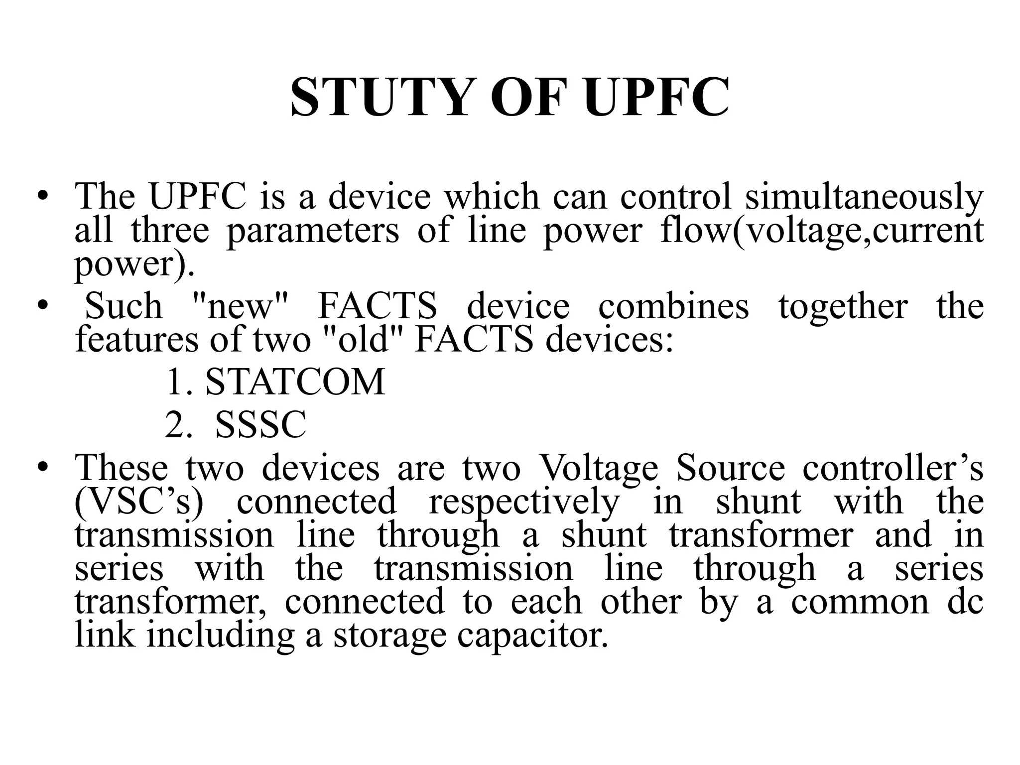 STUTY OF UPFC
• The UPFC is a device which can control simultaneously
all three parameters of line power flow(voltage,current
power).
• Such "new" FACTS device combines together the
features of two "old" FACTS devices:
1. STATCOM
2. SSSC
• These two devices are two Voltage Source controller’s
(VSC’s) connected respectively in shunt with the
transmission line through a shunt transformer and in
series with the transmission line through a series
transformer, connected to each other by a common dc
link including a storage capacitor.
 