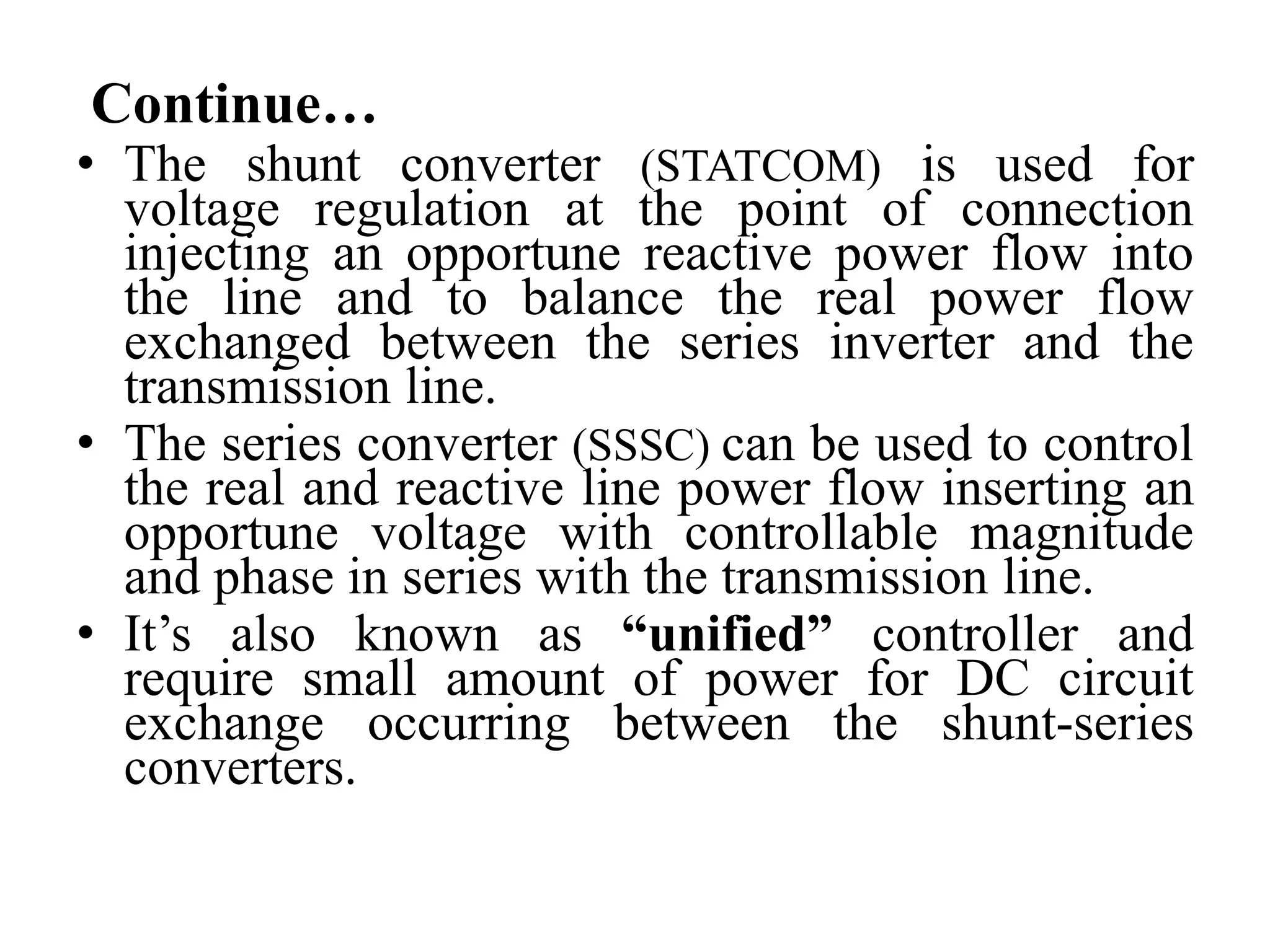 Continue…
• The shunt converter (STATCOM) is used for
voltage regulation at the point of connection
injecting an opportune reactive power flow into
the line and to balance the real power flow
exchanged between the series inverter and the
transmission line.
• The series converter (SSSC) can be used to control
the real and reactive line power flow inserting an
opportune voltage with controllable magnitude
and phase in series with the transmission line.
• It’s also known as “unified” controller and
require small amount of power for DC circuit
exchange occurring between the shunt-series
converters.
 
