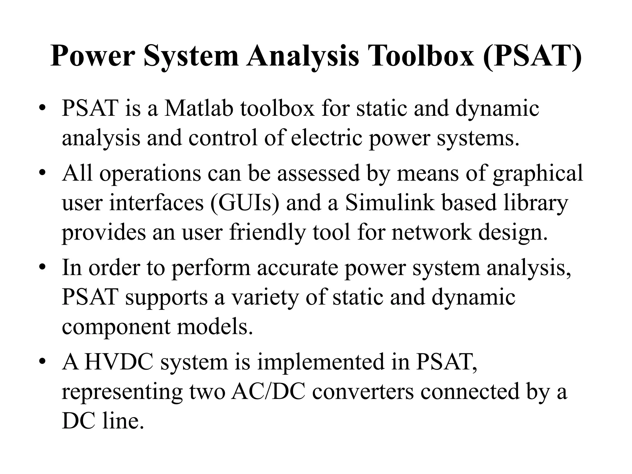 Power System Analysis Toolbox (PSAT)
• PSAT is a Matlab toolbox for static and dynamic
analysis and control of electric power systems.
• All operations can be assessed by means of graphical
user interfaces (GUIs) and a Simulink based library
provides an user friendly tool for network design.
• In order to perform accurate power system analysis,
PSAT supports a variety of static and dynamic
component models.
• A HVDC system is implemented in PSAT,
representing two AC/DC converters connected by a
DC line.
 