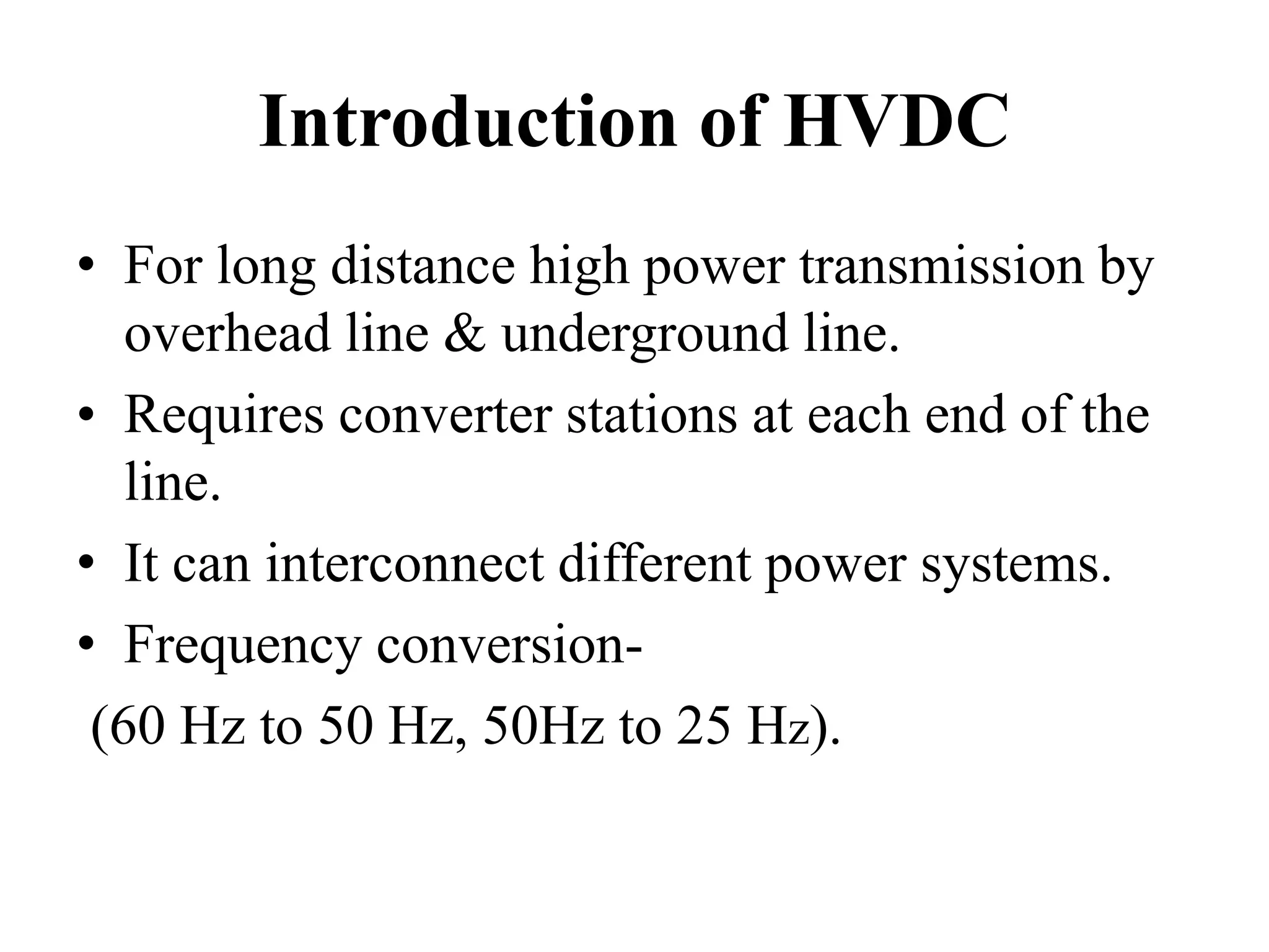 Introduction of HVDC
• For long distance high power transmission by
overhead line & underground line.
• Requires converter stations at each end of the
line.
• It can interconnect different power systems.
• Frequency conversion-
(60 Hz to 50 Hz, 50Hz to 25 Hz).
 