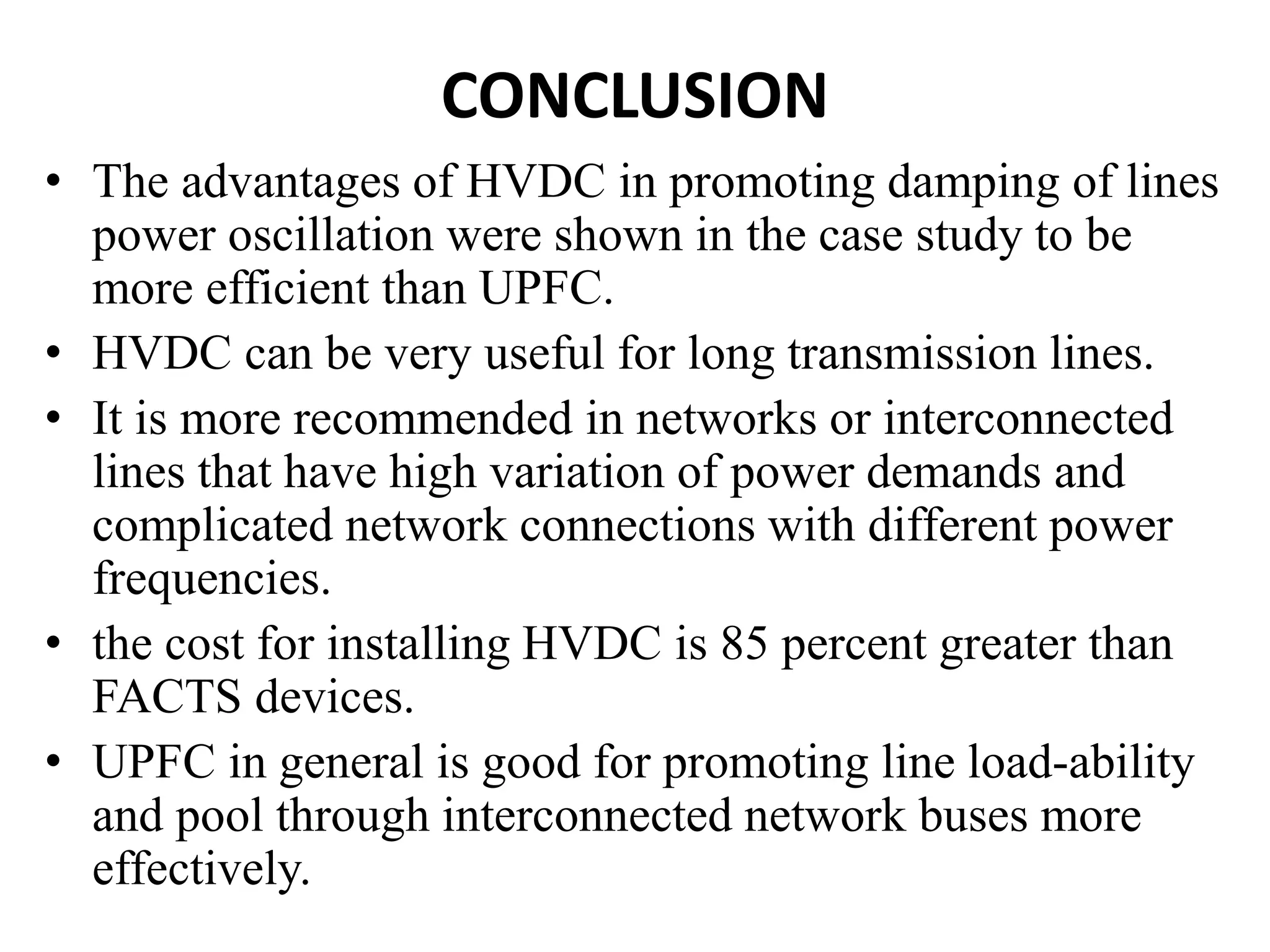CONCLUSION
• The advantages of HVDC in promoting damping of lines
power oscillation were shown in the case study to be
more efficient than UPFC.
• HVDC can be very useful for long transmission lines.
• It is more recommended in networks or interconnected
lines that have high variation of power demands and
complicated network connections with different power
frequencies.
• the cost for installing HVDC is 85 percent greater than
FACTS devices.
• UPFC in general is good for promoting line load-ability
and pool through interconnected network buses more
effectively.
 