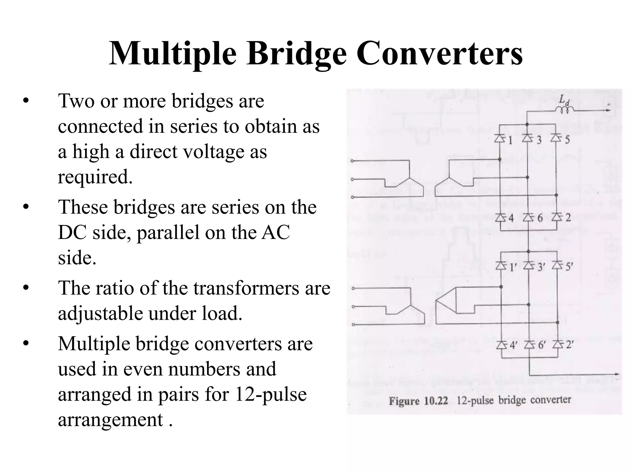 Multiple Bridge Converters
• Two or more bridges are
connected in series to obtain as
a high a direct voltage as
required.
• These bridges are series on the
DC side, parallel on the AC
side.
• The ratio of the transformers are
adjustable under load.
• Multiple bridge converters are
used in even numbers and
arranged in pairs for 12-pulse
arrangement .
 