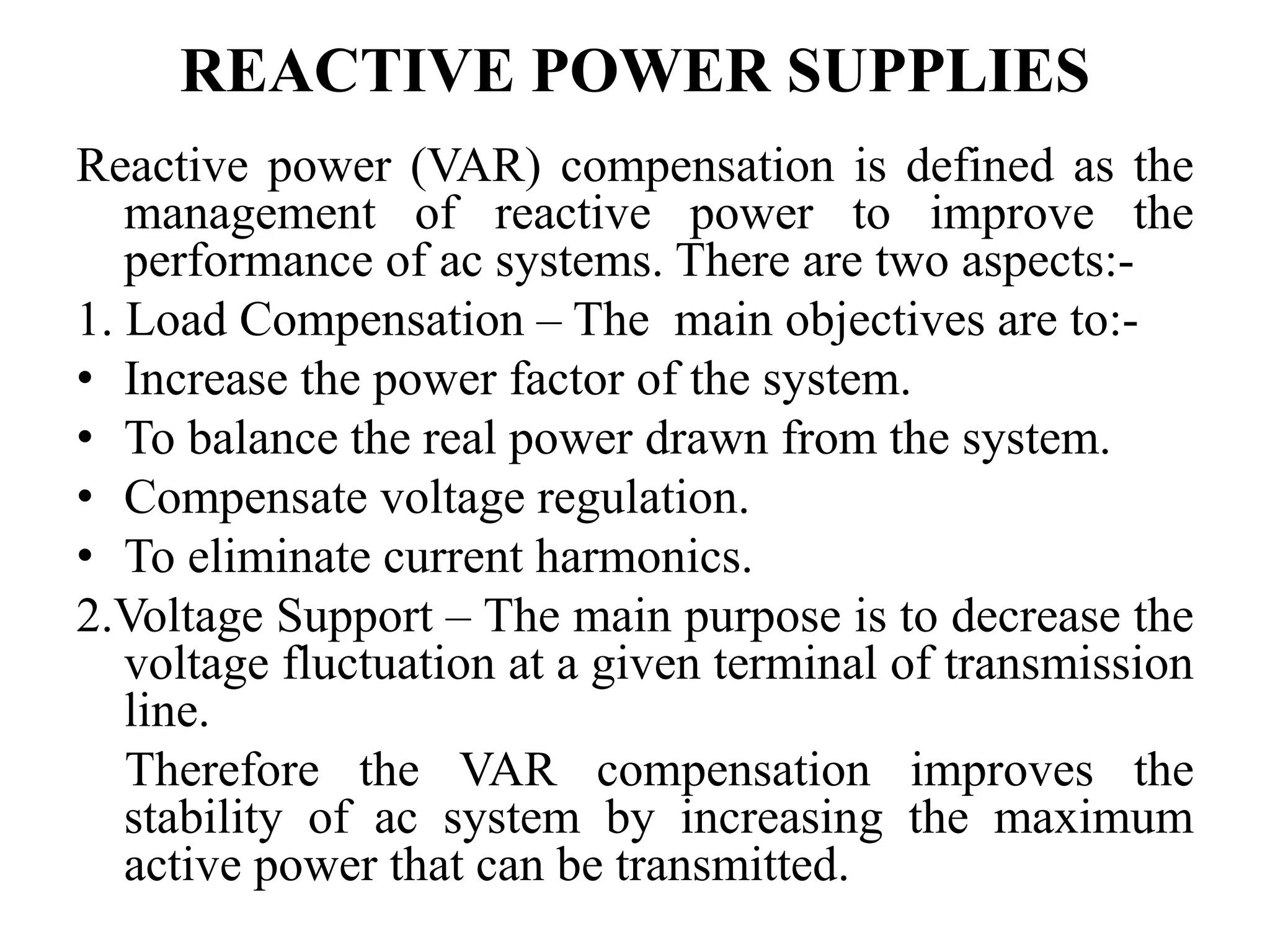 REACTIVE POWER SUPPLIES
Reactive power (VAR) compensation is defined as the
management of reactive power to improve the
performance of ac systems. There are two aspects:-
1. Load Compensation – The main objectives are to:-
• Increase the power factor of the system.
• To balance the real power drawn from the system.
• Compensate voltage regulation.
• To eliminate current harmonics.
2.Voltage Support – The main purpose is to decrease the
voltage fluctuation at a given terminal of transmission
line.
Therefore the VAR compensation improves the
stability of ac system by increasing the maximum
active power that can be transmitted.
 