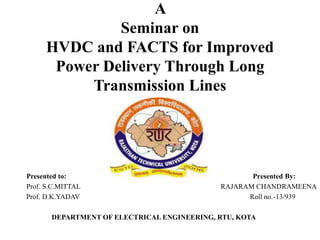 A
Seminar on
HVDC and FACTS for Improved
Power Delivery Through Long
Transmission Lines
Presented to: Presented By:
Prof. S.C.MITTAL RAJARAM CHANDRAMEENA
Prof. D.K.YADAV Roll no.-13/939
DEPARTMENT OF ELECTRICAL ENGINEERING, RTU, KOTA
 