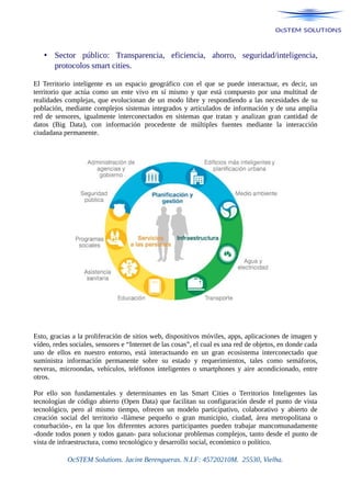 • Sector público: Transparencia, eficiencia, ahorro, seguridad/inteligencia,
protocolos smart cities.
El Territorio inteligente es un espacio geográfico con el que se puede interactuar, es decir, un
territorio que actúa como un ente vivo en sí mismo y que está compuesto por una multitud de
realidades complejas, que evolucionan de un modo libre y respondiendo a las necesidades de su
población, mediante complejos sistemas integrados y articulados de información y de una amplia
red de sensores, igualmente interconectados en sistemas que tratan y analizan gran cantidad de
datos (Big Data), con información procedente de múltiples fuentes mediante la interacción
ciudadana permanente.
Esto, gracias a la proliferación de sitios web, dispositivos móviles, apps, aplicaciones de imagen y
vídeo, redes sociales, sensores e “Internet de las cosas”, el cual es una red de objetos, en donde cada
uno de ellos en nuestro entorno, está interactuando en un gran ecosistema interconectado que
suministra información permanente sobre su estado y requerimientos, tales como semáforos,
neveras, microondas, vehículos, teléfonos inteligentes o smartphones y aire acondicionado, entre
otros.
Por ello son fundamentales y determinantes en las Smart Cities o Territorios Inteligentes las
tecnologías de código abierto (Open Data) que facilitan su configuración desde el punto de vista
tecnológico, pero al mismo tiempo, ofrecen un modelo participativo, colaborativo y abierto de
creación social del territorio -llámese pequeño o gran municipio, ciudad, área metropolitana o
conurbación-, en la que los diferentes actores participantes pueden trabajar mancomunadamente
-donde todos ponen y todos ganan- para solucionar problemas complejos, tanto desde el punto de
vista de infraestructura, como tecnológico y desarrollo social, económico o político.
OcSTEM Solutions. Jacint Berengueras. N.I.F: 45720210M. 25530, Vielha.
 
